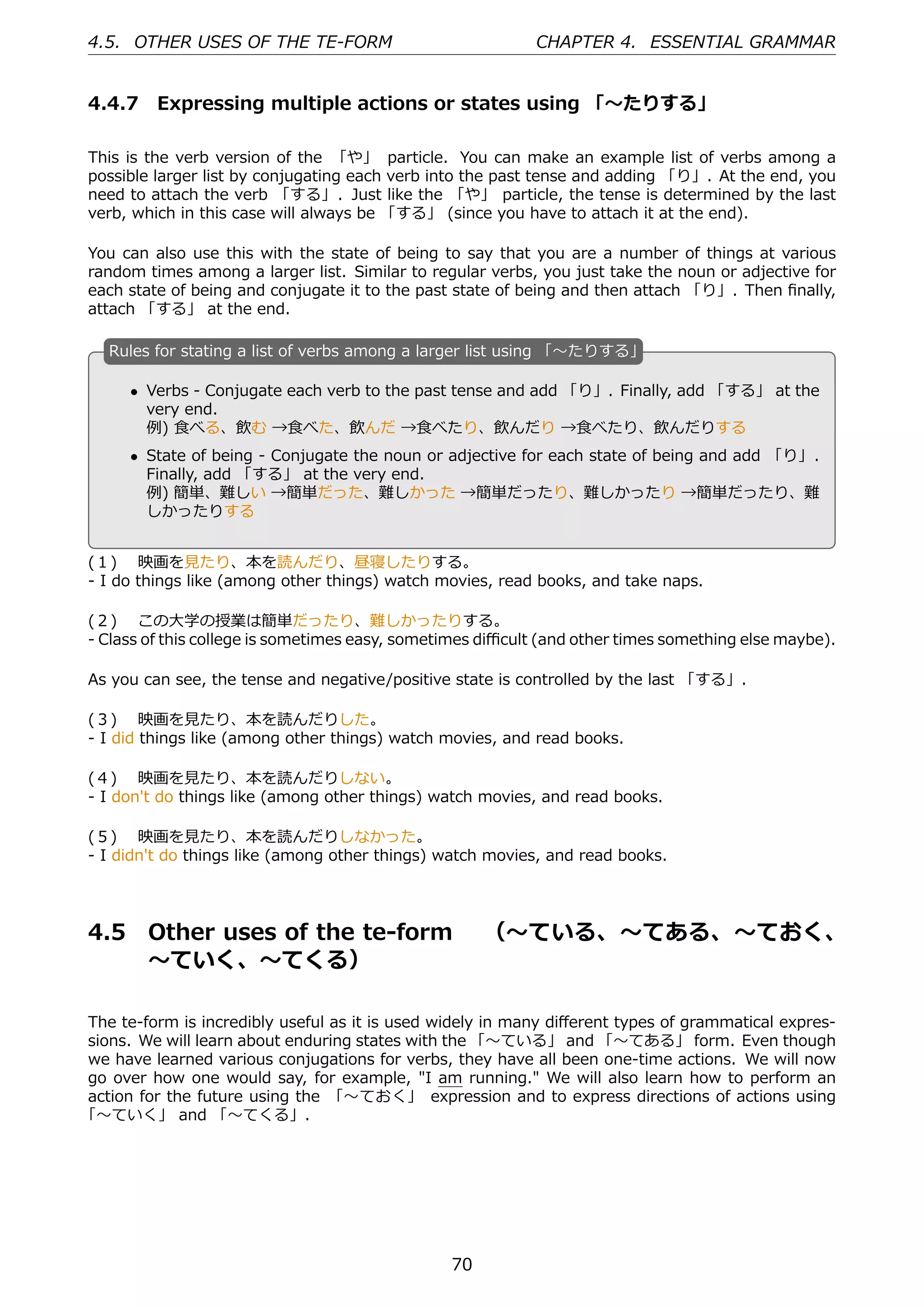 4.5. OTHER USES OF THE TE-FORM                             CHAPTER 4. ESSENTIAL GRAMMAR


4.4.7 Expressing multiple actions or states using 「〜たりする」

This is the verb version of the 「や」 particle. You can make an example list of verbs among a
possible larger list by conjugating each verb into the past tense and adding 「り」. At the end, you
need to attach the verb 「する」. Just like the 「や」 particle, the tense is determined by the last
verb, which in this case will always be 「する」 (since you have to attach it at the end).

You can also use this with the state of being to say that you are a number of things at various
random times among a larger list. Similar to regular verbs, you just take the noun or adjective for
each state of being and conjugate it to the past state of being and then attach 「り」. Then ﬁnally,
attach 「する」 at the end.

   R
   . ules for stating a list of verbs among a larger list using 「〜たりする」

       • Verbs - Conjugate each verb to the past tense and add 「り」. Finally, add 「する」 at the
         very end.
         例) ⾷べる、飲む →⾷べた、飲んだ →⾷べたり、飲んだり →⾷べたり、飲んだりする
   .                                               .
       • State of being - Conjugate the noun or adjective for each state of being and add 「り」.
         Finally, add 「する」 at the very end.
         例) 簡単、難しい →簡単だった、難しかった →簡単だったり、難しかったり →簡単だったり、難
         しかったりする


(１)  映画を⾒たり、本を読んだり、昼寝したりする。
- I do things like (among other things) watch movies, read books, and take naps.

(２)  この⼤学の授業は簡単だったり、難しかったりする。
- Class of this college is sometimes easy, sometimes diﬃcult (and other times something else maybe).

As you can see, the tense and negative/positive state is controlled by the last 「する」.

(３)  映画を⾒たり、本を読んだりした。
- I did things like (among other things) watch movies, and read books.

(４)  映画を⾒たり、本を読んだりしない。
- I don't do things like (among other things) watch movies, and read books.

(５)  映画を⾒たり、本を読んだりしなかった。
- I didn't do things like (among other things) watch movies, and read books.




4.5      Other uses of the te-form  （〜ている、〜てある、〜ておく、
         〜ていく、〜てくる）

The te-form is incredibly useful as it is used widely in many diﬀerent types of grammatical expres-
sions. We will learn about enduring states with the 「〜ている」 and 「〜てある」 form. Even though
we have learned various conjugations for verbs, they have all been one-time actions. We will now
go over how one would say, for example, "I am running." We will also learn how to perform an
action for the future using the 「〜ておく」 expression and to express directions of actions using
「〜ていく」 and 「〜てくる」.




                                                70
 