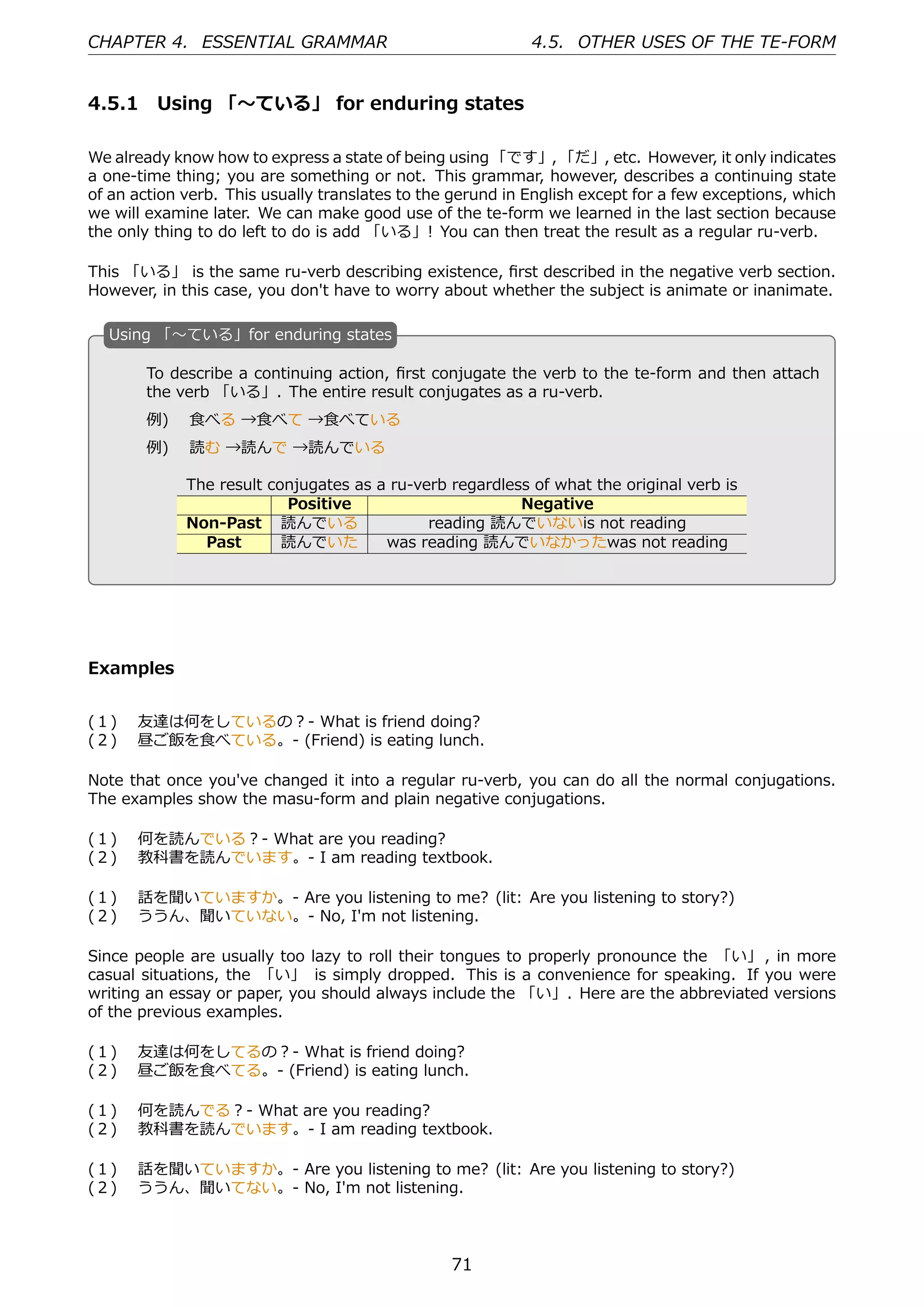 CHAPTER 4. ESSENTIAL GRAMMAR                                4.5. OTHER USES OF THE TE-FORM


4.5.1 Using 「〜ている」 for enduring states

We already know how to express a state of being using 「です」, 「だ」, etc. However, it only indicates
a one-time thing; you are something or not. This grammar, however, describes a continuing state
of an action verb. This usually translates to the gerund in English except for a few exceptions, which
we will examine later. We can make good use of the te-form we learned in the last section because
the only thing to do left to do is add 「いる」! You can then treat the result as a regular ru-verb.

This 「いる」 is the same ru-verb describing existence, ﬁrst described in the negative verb section.
However, in this case, you don't have to worry about whether the subject is animate or inanimate.

  U
  . sing 「〜ている」for enduring states

       To describe a continuing action, ﬁrst conjugate the verb to the te-form and then attach
       the verb 「いる」. The entire result conjugates as a ru-verb.
       例)  ⾷べる →⾷べて →⾷べている
       例)  読む →読んで →読んでいる                         .
  .
             The result conjugates as a ru-verb regardless of what the original verb is
                          Positive                       Negative
             Non-Past 読んでいる                  reading 読んでいないis not reading
               Past       読んでいた        was reading 読んでいなかったwas not reading




Examples


(１)  友達は何をしているの？- What is friend doing?
(２)  昼ご飯を⾷べている。- (Friend) is eating lunch.

Note that once you've changed it into a regular ru-verb, you can do all the normal conjugations.
The examples show the masu-form and plain negative conjugations.

(１)  何を読んでいる？- What are you reading?
(２)  教科書を読んでいます。- I am reading textbook.

(１)  話を聞いていますか。- Are you listening to me? (lit: Are you listening to story?)
(２)  ううん、聞いていない。- No, I'm not listening.

Since people are usually too lazy to roll their tongues to properly pronounce the 「い」 , in more
casual situations, the 「い」 is simply dropped. This is a convenience for speaking. If you were
writing an essay or paper, you should always include the 「い」. Here are the abbreviated versions
of the previous examples.

(１)  友達は何をしてるの？- What is friend doing?
(２)  昼ご飯を⾷べてる。- (Friend) is eating lunch.

(１)  何を読んでる？- What are you reading?
(２)  教科書を読んでいます。- I am reading textbook.

(１)  話を聞いていますか。- Are you listening to me? (lit: Are you listening to story?)
(２)  ううん、聞いてない。- No, I'm not listening.




                                                 71
 