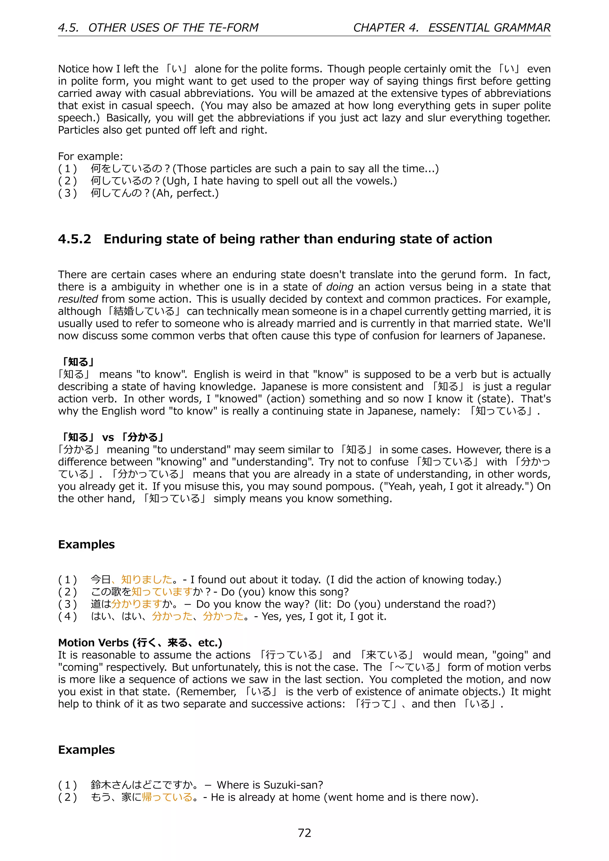 4.5. OTHER USES OF THE TE-FORM                              CHAPTER 4. ESSENTIAL GRAMMAR


Notice how I left the 「い」 alone for the polite forms. Though people certainly omit the 「い」 even
in polite form, you might want to get used to the proper way of saying things ﬁrst before getting
carried away with casual abbreviations. You will be amazed at the extensive types of abbreviations
that exist in casual speech. (You may also be amazed at how long everything gets in super polite
speech.) Basically, you will get the abbreviations if you just act lazy and slur everything together.
Particles also get punted oﬀ left and right.

For example:
(１)  何をしているの？(Those particles are such a pain to say all the time...)
(２)  何しているの？(Ugh, I hate having to spell out all the vowels.)
(３)  何してんの？(Ah, perfect.)



4.5.2 Enduring state of being rather than enduring state of action

There are certain cases where an enduring state doesn't translate into the gerund form. In fact,
there is a ambiguity in whether one is in a state of doing an action versus being in a state that
resulted from some action. This is usually decided by context and common practices. For example,
although 「結婚している」 can technically mean someone is in a chapel currently getting married, it is
usually used to refer to someone who is already married and is currently in that married state. We'll
now discuss some common verbs that often cause this type of confusion for learners of Japanese.

「知る」
「知る」 means "to know". English is weird in that "know" is supposed to be a verb but is actually
describing a state of having knowledge. Japanese is more consistent and 「知る」 is just a regular
action verb. In other words, I "knowed" (action) something and so now I know it (state). That's
why the English word "to know" is really a continuing state in Japanese, namely: 「知っている」.

「知る」 vs 「分かる」
「分かる」 meaning "to understand" may seem similar to 「知る」 in some cases. However, there is a
diﬀerence between "knowing" and "understanding". Try not to confuse 「知っている」 with 「分かっ
ている」. 「分かっている」 means that you are already in a state of understanding, in other words,
you already get it. If you misuse this, you may sound pompous. ("Yeah, yeah, I got it already.") On
the other hand, 「知っている」 simply means you know something.



Examples


(１)    今⽇、知りました。- I found out about it today. (I did the action of knowing today.)
(２)    この歌を知っていますか？- Do (you) know this song?
(３)    道は分かりますか。－ Do you know the way? (lit: Do (you) understand the road?)
(４)    はい、はい、分かった、分かった。- Yes, yes, I got it, I got it.

Motion Verbs (⾏く、来る、etc.)
It is reasonable to assume the actions 「⾏っている」 and 「来ている」 would mean, "going" and
"coming" respectively. But unfortunately, this is not the case. The 「〜ている」 form of motion verbs
is more like a sequence of actions we saw in the last section. You completed the motion, and now
you exist in that state. (Remember, 「いる」 is the verb of existence of animate objects.) It might
help to think of it as two separate and successive actions: 「⾏って」、and then 「いる」.



Examples


(１)  鈴⽊さんはどこですか。－ Where is Suzuki-san?
(２)  もう、家に帰っている。- He is already at home (went home and is there now).


                                                 72
 
