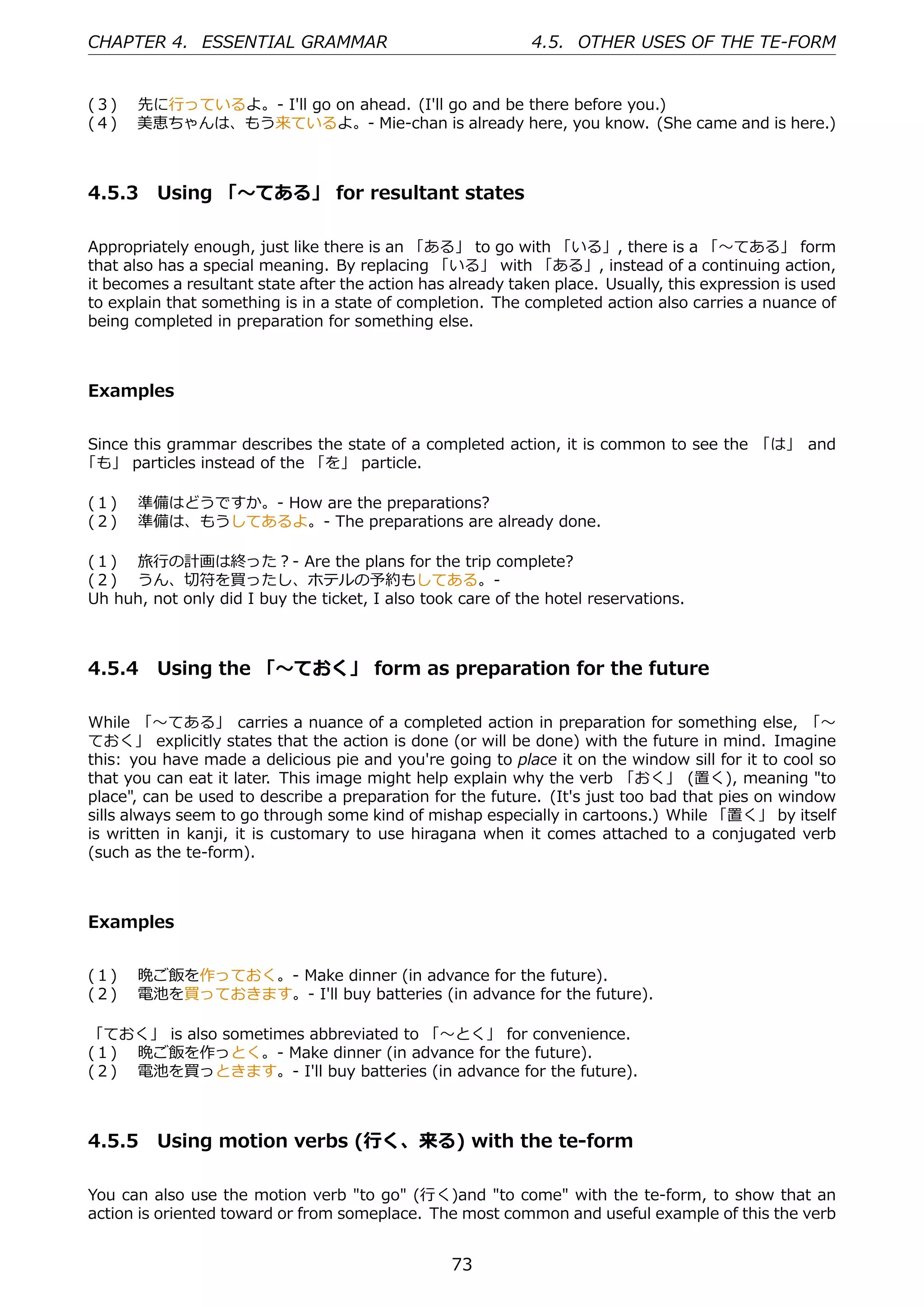 CHAPTER 4. ESSENTIAL GRAMMAR                                 4.5. OTHER USES OF THE TE-FORM


(３)  先に⾏っているよ。- I'll go on ahead. (I'll go and be there before you.)
(４)  美恵ちゃんは、もう来ているよ。- Mie-chan is already here, you know. (She came and is here.)



4.5.3 Using 「〜てある」 for resultant states

Appropriately enough, just like there is an 「ある」 to go with 「いる」, there is a 「〜てある」 form
that also has a special meaning. By replacing 「いる」 with 「ある」, instead of a continuing action,
it becomes a resultant state after the action has already taken place. Usually, this expression is used
to explain that something is in a state of completion. The completed action also carries a nuance of
being completed in preparation for something else.



Examples


Since this grammar describes the state of a completed action, it is common to see the 「は」 and
「も」 particles instead of the 「を」 particle.

(１)  準備はどうですか。- How are the preparations?
(２)  準備は、もうしてあるよ。- The preparations are already done.

(１)  旅⾏の計画は終った？- Are the plans for the trip complete?
(２)  うん、切符を買ったし、ホテルの予約もしてある。-
Uh huh, not only did I buy the ticket, I also took care of the hotel reservations.



4.5.4 Using the 「〜ておく」 form as preparation for the future

While 「〜てある」 carries a nuance of a completed action in preparation for something else, 「〜
ておく」 explicitly states that the action is done (or will be done) with the future in mind. Imagine
this: you have made a delicious pie and you're going to place it on the window sill for it to cool so
that you can eat it later. This image might help explain why the verb 「おく」 (置く), meaning "to
place", can be used to describe a preparation for the future. (It's just too bad that pies on window
sills always seem to go through some kind of mishap especially in cartoons.) While 「置く」 by itself
is written in kanji, it is customary to use hiragana when it comes attached to a conjugated verb
(such as the te-form).



Examples


(１)  晩ご飯を作っておく。- Make dinner (in advance for the future).
(２)  電池を買っておきます。- I'll buy batteries (in advance for the future).

「ておく」 is also sometimes abbreviated to 「〜とく」 for convenience.
(１)  晩ご飯を作っとく。- Make dinner (in advance for the future).
(２)  電池を買っときます。- I'll buy batteries (in advance for the future).



4.5.5 Using motion verbs (⾏く、来る) with the te-form

You can also use the motion verb "to go" (⾏く)and "to come" with the te-form, to show that an
action is oriented toward or from someplace. The most common and useful example of this the verb


                                                  73
 