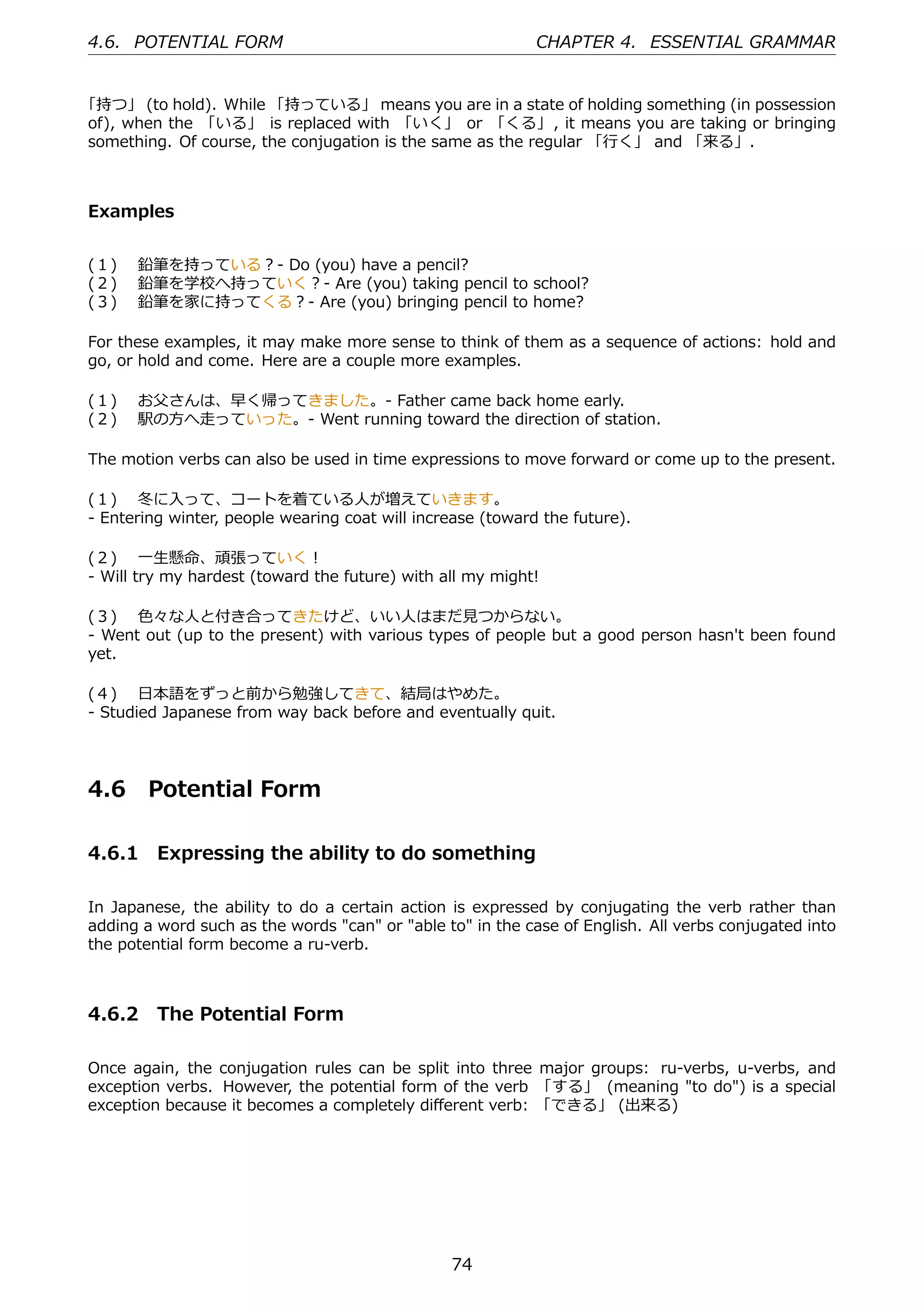 4.6. POTENTIAL FORM                                         CHAPTER 4. ESSENTIAL GRAMMAR


「持つ」 (to hold). While 「持っている」 means you are in a state of holding something (in possession
of), when the 「いる」 is replaced with 「いく」 or 「くる」, it means you are taking or bringing
something. Of course, the conjugation is the same as the regular 「⾏く」 and 「来る」.



Examples


(１)  鉛筆を持っている？- Do (you) have a pencil?
(２)  鉛筆を学校へ持っていく？- Are (you) taking pencil to school?
(３)  鉛筆を家に持ってくる？- Are (you) bringing pencil to home?

For these examples, it may make more sense to think of them as a sequence of actions: hold and
go, or hold and come. Here are a couple more examples.

(１)  お⽗さんは、早く帰ってきました。- Father came back home early.
(２)  駅の⽅へ⾛っていった。- Went running toward the direction of station.

The motion verbs can also be used in time expressions to move forward or come up to the present.

(１)  冬に⼊って、コートを着ている⼈が増えていきます。
- Entering winter, people wearing coat will increase (toward the future).

(２)  ⼀⽣懸命、頑張っていく！
- Will try my hardest (toward the future) with all my might!

(３)  ⾊々な⼈と付き合ってきたけど、いい⼈はまだ⾒つからない。
- Went out (up to the present) with various types of people but a good person hasn't been found
yet.

(４)  ⽇本語をずっと前から勉強してきて、結局はやめた。
- Studied Japanese from way back before and eventually quit.




4.6     Potential Form

4.6.1 Expressing the ability to do something

In Japanese, the ability to do a certain action is expressed by conjugating the verb rather than
adding a word such as the words "can" or "able to" in the case of English. All verbs conjugated into
the potential form become a ru-verb.



4.6.2 The Potential Form

Once again, the conjugation rules can be split into three major groups: ru-verbs, u-verbs, and
exception verbs. However, the potential form of the verb 「する」 (meaning "to do") is a special
exception because it becomes a completely diﬀerent verb: 「できる」 (出来る)




                                                74
 