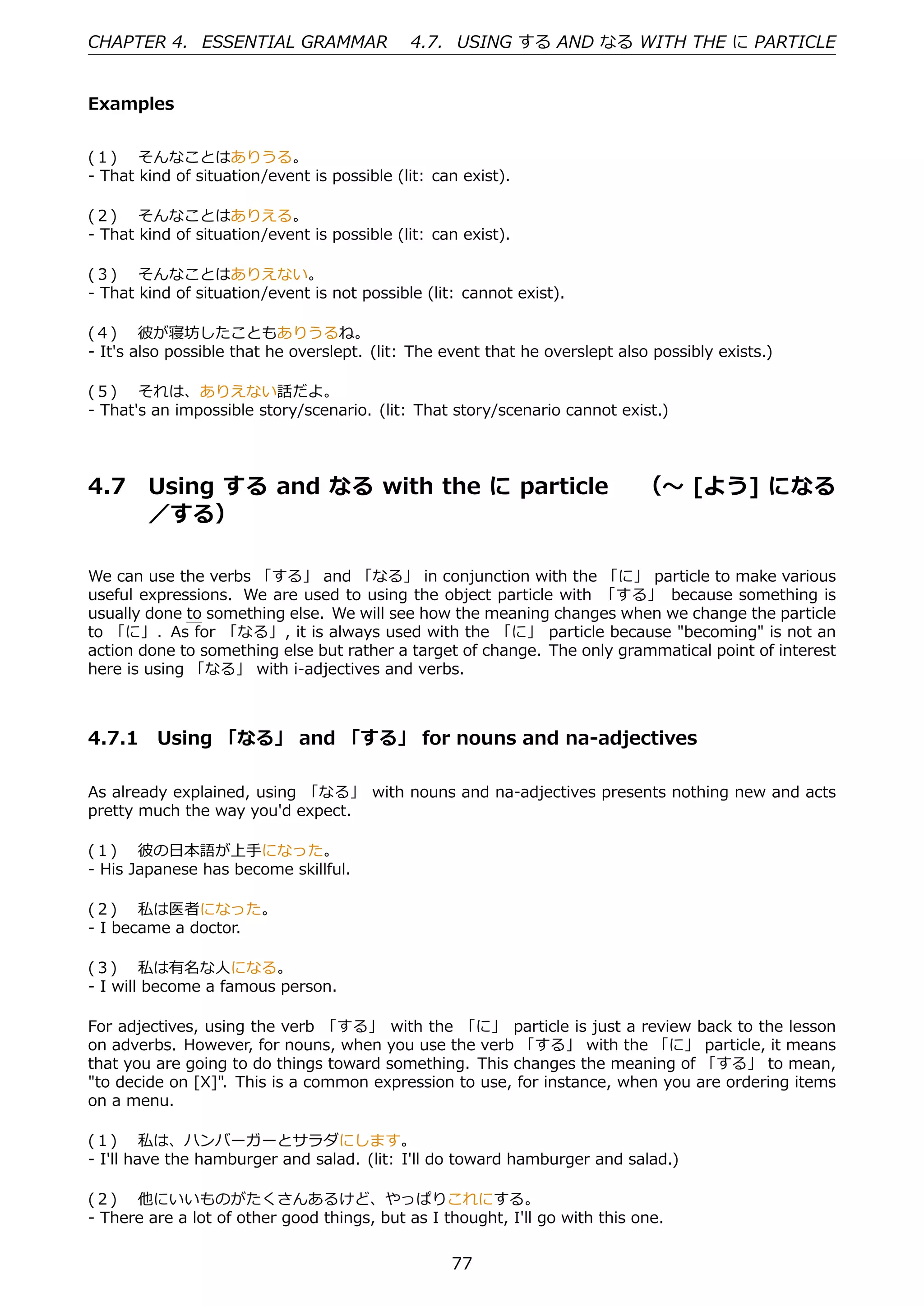 CHAPTER 4. ESSENTIAL GRAMMAR                 4.7. USING する AND なる WITH THE に PARTICLE


Examples


(１)  そんなことはありうる。
- That kind of situation/event is possible (lit: can exist).

(２)  そんなことはありえる。
- That kind of situation/event is possible (lit: can exist).

(３)  そんなことはありえない。
- That kind of situation/event is not possible (lit: cannot exist).

(４)  彼が寝坊したこともありうるね。
- It's also possible that he overslept. (lit: The event that he overslept also possibly exists.)

(５)  それは、ありえない話だよ。
- That's an impossible story/scenario. (lit: That story/scenario cannot exist.)




4.7     Using する and なる with the に particle  （〜 [よう] になる
        ／する）

We can use the verbs 「する」 and 「なる」 in conjunction with the 「に」 particle to make various
useful expressions. We are used to using the object particle with 「する」 because something is
usually done to something else. We will see how the meaning changes when we change the particle
to 「に」. As for 「なる」, it is always used with the 「に」 particle because "becoming" is not an
action done to something else but rather a target of change. The only grammatical point of interest
here is using 「なる」 with i-adjectives and verbs.



4.7.1 Using 「なる」 and 「する」 for nouns and na-adjectives

As already explained, using 「なる」 with nouns and na-adjectives presents nothing new and acts
pretty much the way you'd expect.

(１)  彼の⽇本語が上⼿になった。
- His Japanese has become skillful.

(２)  私は医者になった。
- I became a doctor.

(３)  私は有名な⼈になる。
- I will become a famous person.

For adjectives, using the verb 「する」 with the 「に」 particle is just a review back to the lesson
on adverbs. However, for nouns, when you use the verb 「する」 with the 「に」 particle, it means
that you are going to do things toward something. This changes the meaning of 「する」 to mean,
"to decide on [X]". This is a common expression to use, for instance, when you are ordering items
on a menu.

(１)  私は、ハンバーガーとサラダにします。
- I'll have the hamburger and salad. (lit: I'll do toward hamburger and salad.)

(２)  他にいいものがたくさんあるけど、やっぱりこれにする。
- There are a lot of other good things, but as I thought, I'll go with this one.


                                                   77
 