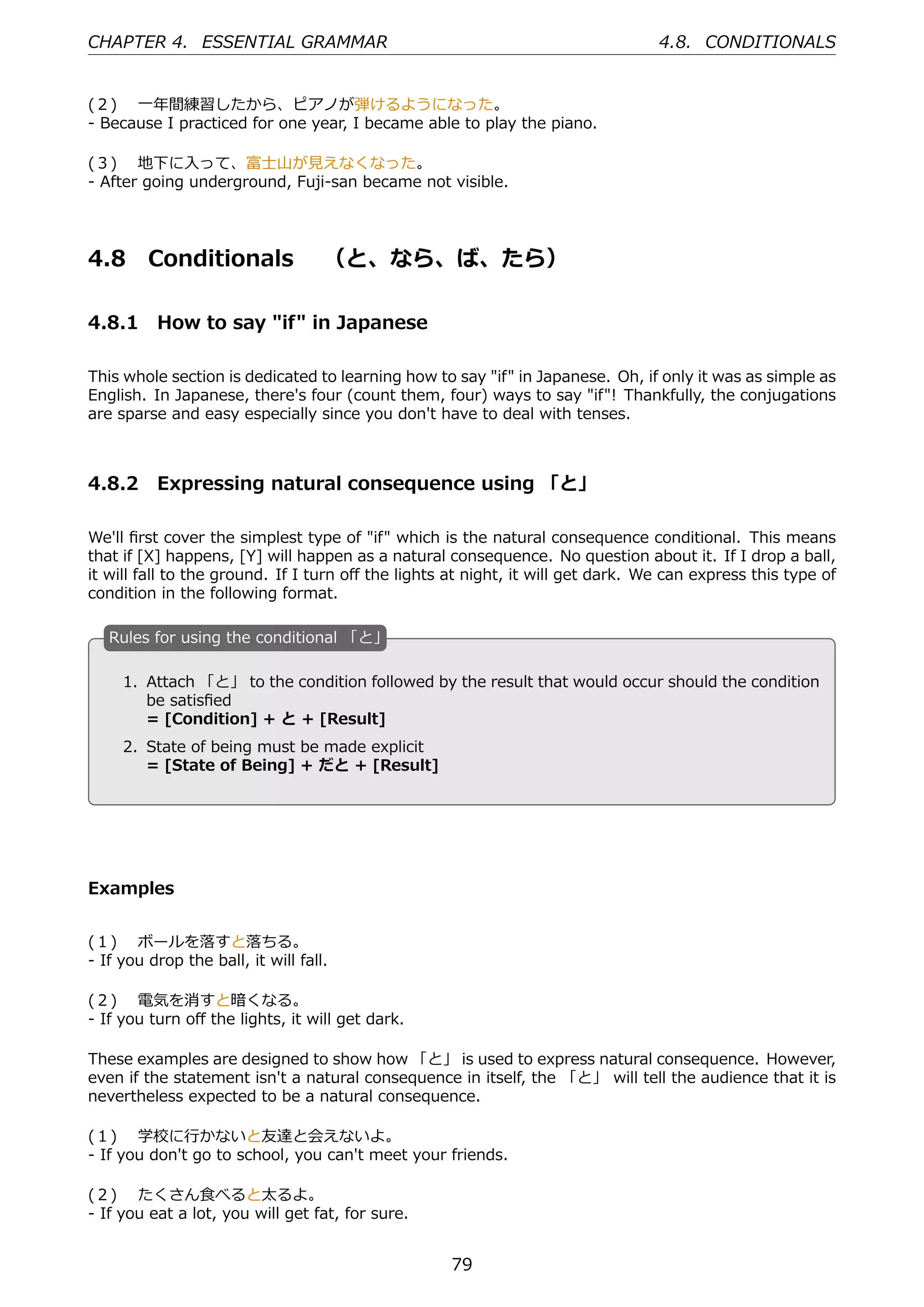 CHAPTER 4. ESSENTIAL GRAMMAR                                                     4.8. CONDITIONALS


(２)  ⼀年間練習したから、ピアノが弾けるようになった。
- Because I practiced for one year, I became able to play the piano.

(３)  地下に⼊って、富⼠⼭が⾒えなくなった。
- After going underground, Fuji-san became not visible.




4.8      Conditionals  （と、なら、ば、たら）

4.8.1 How to say "if" in Japanese

This whole section is dedicated to learning how to say "if" in Japanese. Oh, if only it was as simple as
English. In Japanese, there's four (count them, four) ways to say "if"! Thankfully, the conjugations
are sparse and easy especially since you don't have to deal with tenses.



4.8.2 Expressing natural consequence using 「と」

We'll ﬁrst cover the simplest type of "if" which is the natural consequence conditional. This means
that if [X] happens, [Y] will happen as a natural consequence. No question about it. If I drop a ball,
it will fall to the ground. If I turn oﬀ the lights at night, it will get dark. We can express this type of
condition in the following format.

   R
   . ules for using the conditional 「と」

    1. Attach 「と」 to the condition followed by the result that would occur should the condition
       be satisﬁed
  .    = [Condition] + と + [Result]            .
     2. State of being must be made explicit
        = [State of Being] + だと + [Result]




Examples


(１)  ボールを落すと落ちる。
- If you drop the ball, it will fall.

(２)  電気を消すと暗くなる。
- If you turn oﬀ the lights, it will get dark.

These examples are designed to show how 「と」 is used to express natural consequence. However,
even if the statement isn't a natural consequence in itself, the 「と」 will tell the audience that it is
nevertheless expected to be a natural consequence.

(１)  学校に⾏かないと友達と会えないよ。
- If you don't go to school, you can't meet your friends.

(２)  たくさん⾷べると太るよ。
- If you eat a lot, you will get fat, for sure.


                                                   79
 