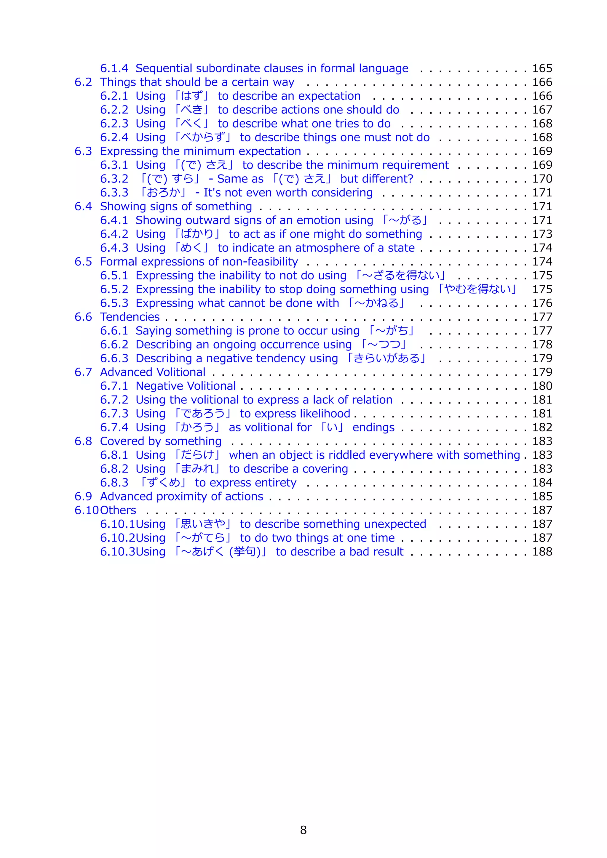 6.1.4 Sequential subordinate clauses in formal language . . . . . . . . . . . .            165
6.2 Things that should be a certain way . . . . . . . . . . . . . . . . . . . . . . . .        166
    6.2.1 Using 「はず」 to describe an expectation . . . . . . . . . . . . . . . . .              166
    6.2.2 Using 「べき」 to describe actions one should do . . . . . . . . . . . . .               167
    6.2.3 Using 「べく」 to describe what one tries to do . . . . . . . . . . . . . .              168
    6.2.4 Using 「べからず」 to describe things one must not do . . . . . . . . . .                  168
6.3 Expressing the minimum expectation . . . . . . . . . . . . . . . . . . . . . . . .         169
    6.3.1 Using 「(で) さえ」 to describe the minimum requirement . . . . . . . .                   169
    6.3.2 「(で) すら」 - Same as 「(で) さえ」 but diﬀerent? . . . . . . . . . . . .                    170
    6.3.3 「おろか」 - It's not even worth considering . . . . . . . . . . . . . . . .              171
6.4 Showing signs of something . . . . . . . . . . . . . . . . . . . . . . . . . . . . .       171
    6.4.1 Showing outward signs of an emotion using 「〜がる」 . . . . . . . . . .                  171
    6.4.2 Using 「ばかり」 to act as if one might do something . . . . . . . . . . .                173
    6.4.3 Using 「めく」 to indicate an atmosphere of a state . . . . . . . . . . . .              174
6.5 Formal expressions of non-feasibility . . . . . . . . . . . . . . . . . . . . . . . .      174
    6.5.1 Expressing the inability to not do using 「〜ざるを得ない」 . . . . . . . .                   175
    6.5.2 Expressing the inability to stop doing something using 「やむを得ない」                      175
    6.5.3 Expressing what cannot be done with 「〜かねる」 . . . . . . . . . . . .                   176
6.6 Tendencies . . . . . . . . . . . . . . . . . . . . . . . . . . . . . . . . . . . . . . .   177
    6.6.1 Saying something is prone to occur using 「〜がち」 . . . . . . . . . . .                 177
    6.6.2 Describing an ongoing occurrence using 「〜つつ」 . . . . . . . . . . . .                 178
    6.6.3 Describing a negative tendency using 「きらいがある」 . . . . . . . . . .                    179
6.7 Advanced Volitional . . . . . . . . . . . . . . . . . . . . . . . . . . . . . . . . . .    179
    6.7.1 Negative Volitional . . . . . . . . . . . . . . . . . . . . . . . . . . . . . . .    180
    6.7.2 Using the volitional to express a lack of relation . . . . . . . . . . . . . .       181
    6.7.3 Using 「であろう」 to express likelihood . . . . . . . . . . . . . . . . . . .             181
    6.7.4 Using 「かろう」 as volitional for 「い」 endings . . . . . . . . . . . . . .                182
6.8 Covered by something . . . . . . . . . . . . . . . . . . . . . . . . . . . . . . . .       183
    6.8.1 Using 「だらけ」 when an object is riddled everywhere with something .                    183
    6.8.2 Using 「まみれ」 to describe a covering . . . . . . . . . . . . . . . . . . .             183
    6.8.3 「ずくめ」 to express entirety . . . . . . . . . . . . . . . . . . . . . . . .            184
6.9 Advanced proximity of actions . . . . . . . . . . . . . . . . . . . . . . . . . . . .      185
6.10Others . . . . . . . . . . . . . . . . . . . . . . . . . . . . . . . . . . . . . . . . .   187
    6.10.1Using 「思いきや」 to describe something unexpected . . . . . . . . . .                    187
    6.10.2Using 「〜がてら」 to do two things at one time . . . . . . . . . . . . . .                187
    6.10.3Using 「〜あげく (挙句)」 to describe a bad result . . . . . . . . . . . . .                 188




                                             8
 