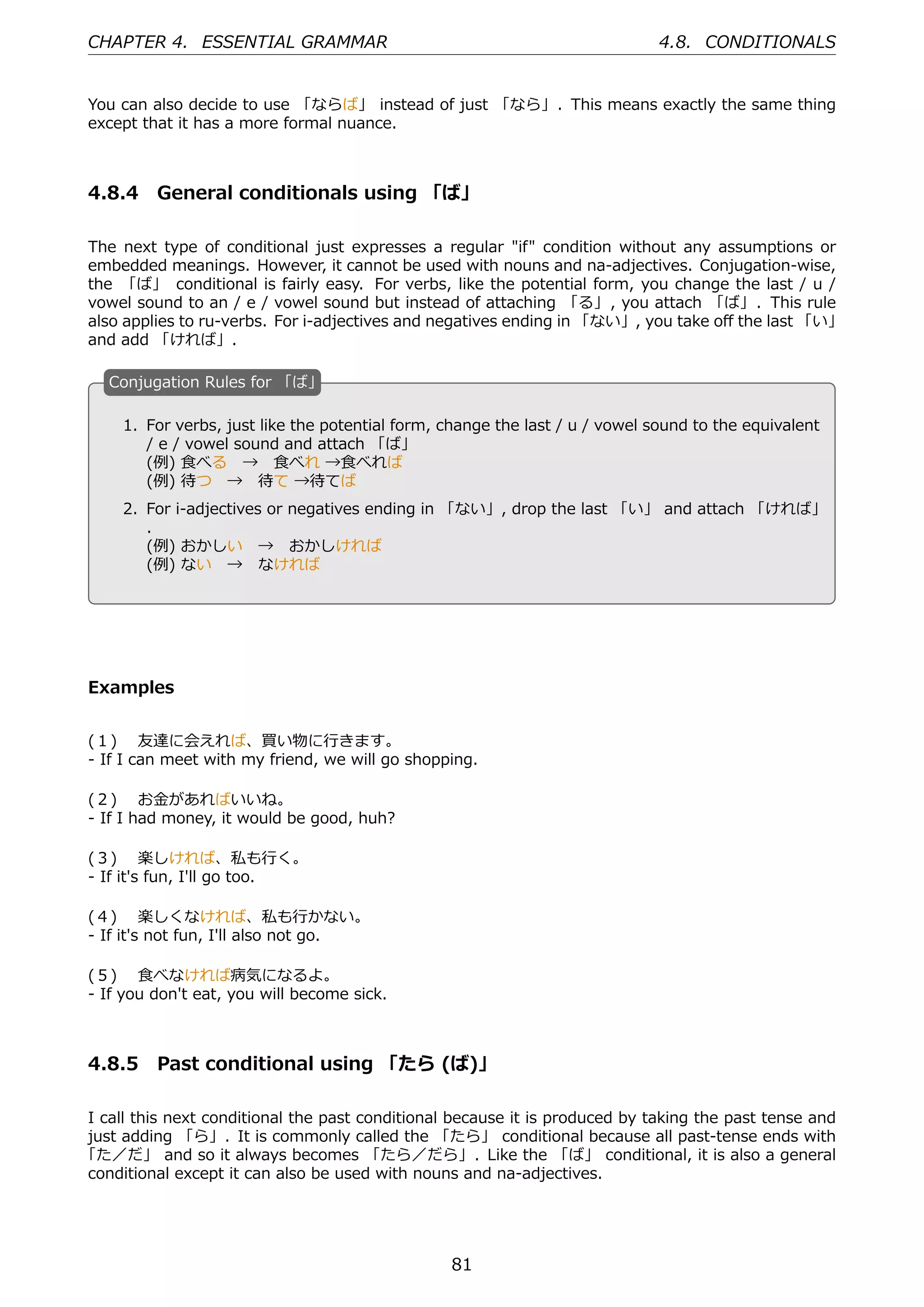 CHAPTER 4. ESSENTIAL GRAMMAR                                                 4.8. CONDITIONALS


You can also decide to use 「ならば」 instead of just 「なら」. This means exactly the same thing
except that it has a more formal nuance.



4.8.4 General conditionals using 「ば」

The next type of conditional just expresses a regular "if" condition without any assumptions or
embedded meanings. However, it cannot be used with nouns and na-adjectives. Conjugation-wise,
the 「ば」 conditional is fairly easy. For verbs, like the potential form, you change the last / u /
vowel sound to an / e / vowel sound but instead of attaching 「る」, you attach 「ば」. This rule
also applies to ru-verbs. For i-adjectives and negatives ending in 「ない」, you take oﬀ the last 「い」
and add 「ければ」.

   C
   . onjugation Rules for 「ば」

     1. For verbs, just like the potential form, change the last / u / vowel sound to the equivalent
        / e / vowel sound and attach 「ば」
        (例) ⾷べる → ⾷べれ →⾷べれば
        (例) 待つ → 待て →待てば                            .
   .
     2. For i-adjectives or negatives ending in 「ない」, drop the last 「い」 and attach 「ければ」
        .
        (例) おかしい → おかしければ
        (例) ない → なければ




Examples


(１)  友達に会えれば、買い物に⾏きます。
- If I can meet with my friend, we will go shopping.

(２)  お⾦があればいいね。
- If I had money, it would be good, huh?

(３)  楽しければ、私も⾏く。
- If it's fun, I'll go too.

(４)  楽しくなければ、私も⾏かない。
- If it's not fun, I'll also not go.

(５)  ⾷べなければ病気になるよ。
- If you don't eat, you will become sick.



4.8.5 Past conditional using 「たら (ば)」

I call this next conditional the past conditional because it is produced by taking the past tense and
just adding 「ら」. It is commonly called the 「たら」 conditional because all past-tense ends with
「た／だ」 and so it always becomes 「たら／だら」. Like the 「ば」 conditional, it is also a general
conditional except it can also be used with nouns and na-adjectives.




                                                 81
 