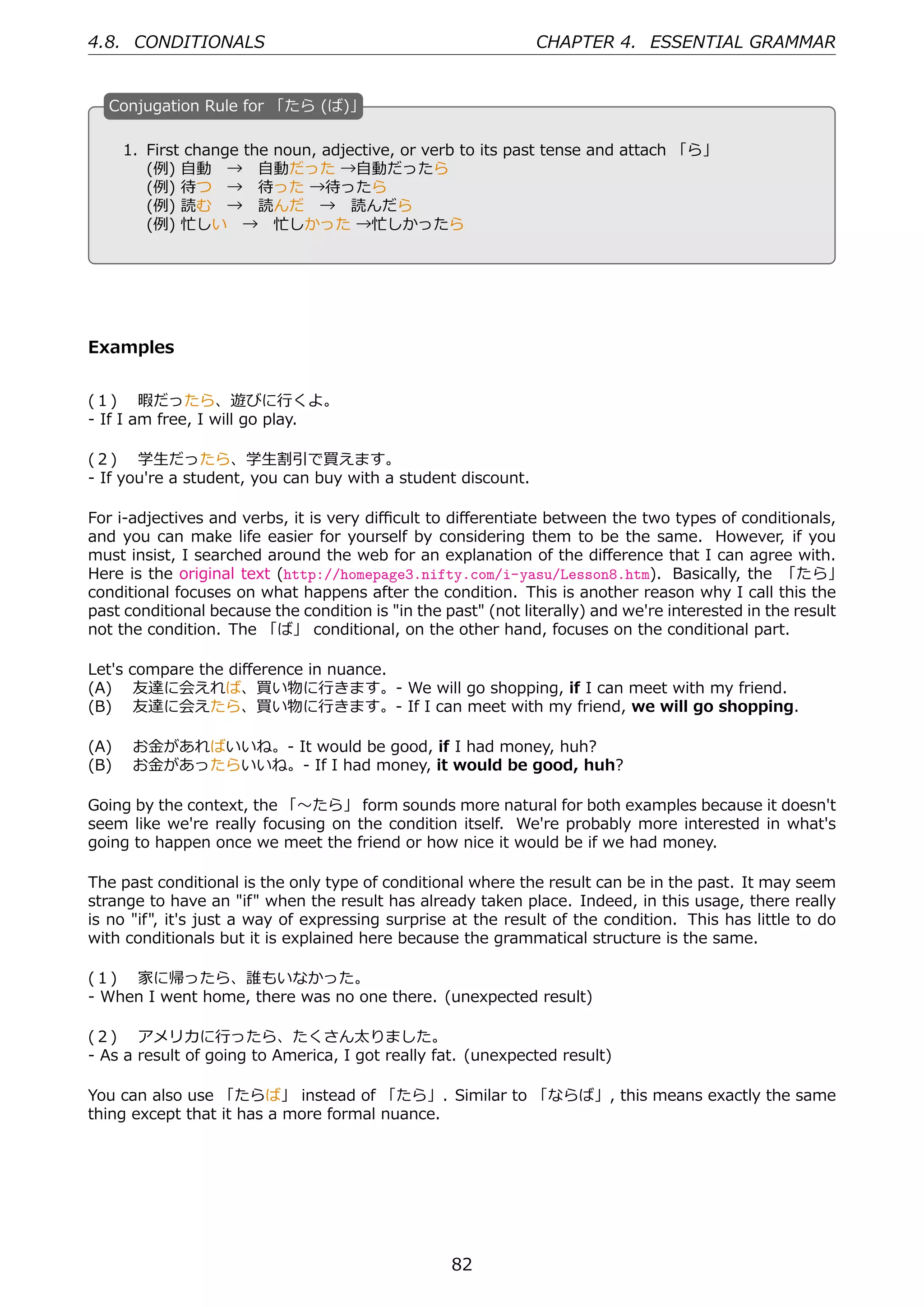 4.8. CONDITIONALS                                             CHAPTER 4. ESSENTIAL GRAMMAR


  C
  . onjugation Rule for 「たら (ば)」

    1. First change the noun, adjective, or verb to its past tense and attach 「ら」
       (例) ⾃動 → ⾃動だった →⾃動だったら
  .    (例) 待つ → 待った →待ったら                        .
       (例) 読む → 読んだ → 読んだら
       (例) 忙しい → 忙しかった →忙しかったら




Examples


(１)  暇だったら、遊びに⾏くよ。
- If I am free, I will go play.

(２)  学⽣だったら、学⽣割引で買えます。
- If you're a student, you can buy with a student discount.

For i-adjectives and verbs, it is very diﬃcult to diﬀerentiate between the two types of conditionals,
and you can make life easier for yourself by considering them to be the same. However, if you
must insist, I searched around the web for an explanation of the diﬀerence that I can agree with.
Here is the original text (http://homepage3.nifty.com/i-yasu/Lesson8.htm). Basically, the 「たら」
conditional focuses on what happens after the condition. This is another reason why I call this the
past conditional because the condition is "in the past" (not literally) and we're interested in the result
not the condition. The 「ば」 conditional, on the other hand, focuses on the conditional part.

Let's compare the diﬀerence in nuance.
(A)  友達に会えれば、買い物に⾏きます。- We will go shopping, if I can meet with my friend.
(B)  友達に会えたら、買い物に⾏きます。- If I can meet with my friend, we will go shopping.

(A)  お⾦があればいいね。- It would be good, if I had money, huh?
(B)  お⾦があったらいいね。- If I had money, it would be good, huh?

Going by the context, the 「〜たら」 form sounds more natural for both examples because it doesn't
seem like we're really focusing on the condition itself. We're probably more interested in what's
going to happen once we meet the friend or how nice it would be if we had money.

The past conditional is the only type of conditional where the result can be in the past. It may seem
strange to have an "if" when the result has already taken place. Indeed, in this usage, there really
is no "if", it's just a way of expressing surprise at the result of the condition. This has little to do
with conditionals but it is explained here because the grammatical structure is the same.

(１)  家に帰ったら、誰もいなかった。
- When I went home, there was no one there. (unexpected result)

(２)  アメリカに⾏ったら、たくさん太りました。
- As a result of going to America, I got really fat. (unexpected result)

You can also use 「たらば」 instead of 「たら」. Similar to 「ならば」, this means exactly the same
thing except that it has a more formal nuance.




                                                   82
 