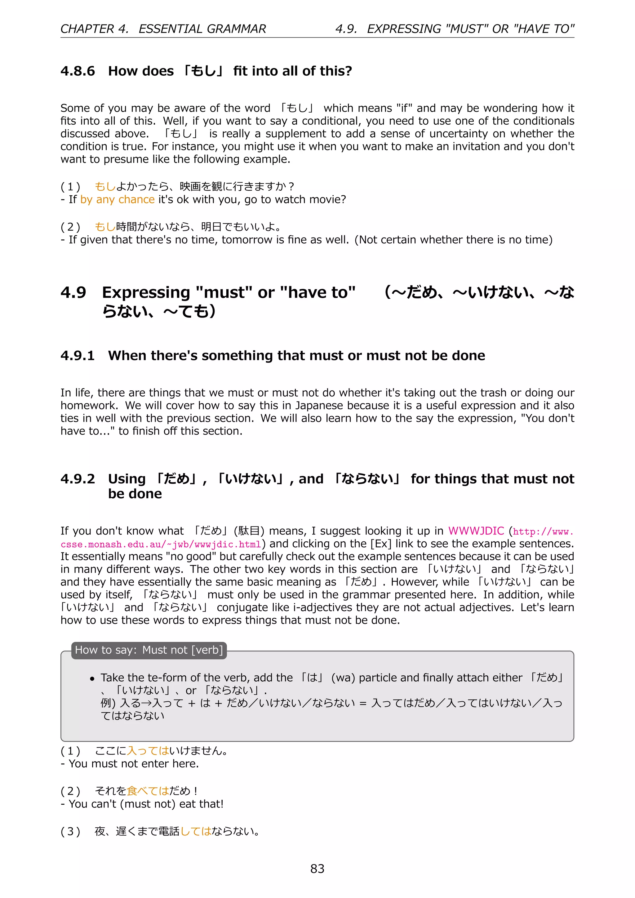 CHAPTER 4. ESSENTIAL GRAMMAR                          4.9. EXPRESSING "MUST" OR "HAVE TO"


4.8.6 How does 「もし」 ﬁt into all of this?

Some of you may be aware of the word 「もし」 which means "if" and may be wondering how it
ﬁts into all of this. Well, if you want to say a conditional, you need to use one of the conditionals
discussed above. 「もし」 is really a supplement to add a sense of uncertainty on whether the
condition is true. For instance, you might use it when you want to make an invitation and you don't
want to presume like the following example.

(１)  もしよかったら、映画を観に⾏きますか？
- If by any chance it's ok with you, go to watch movie?

(２)  もし時間がないなら、明⽇でもいいよ。
- If given that there's no time, tomorrow is ﬁne as well. (Not certain whether there is no time)




4.9      Expressing "must" or "have to"  （〜だめ、〜いけない、〜な
         らない、〜ても）

4.9.1 When there's something that must or must not be done

In life, there are things that we must or must not do whether it's taking out the trash or doing our
homework. We will cover how to say this in Japanese because it is a useful expression and it also
ties in well with the previous section. We will also learn how to the say the expression, "You don't
have to..." to ﬁnish oﬀ this section.



4.9.2 Using 「だめ」, 「いけない」, and 「ならない」 for things that must not
      be done

If you don't know what 「だめ」 (駄⽬) means, I suggest looking it up in WWWJDIC (http://www.
csse.monash.edu.au/~jwb/wwwjdic.html) and clicking on the [Ex] link to see the example sentences.
It essentially means "no good" but carefully check out the example sentences because it can be used
in many diﬀerent ways. The other two key words in this section are 「いけない」 and 「ならない」
and they have essentially the same basic meaning as 「だめ」. However, while 「いけない」 can be
used by itself, 「ならない」 must only be used in the grammar presented here. In addition, while
「いけない」 and 「ならない」 conjugate like i-adjectives they are not actual adjectives. Let's learn
how to use these words to express things that must not be done.

   H
   . ow to say: Must not [verb]

       • Take the te-form of the verb, add the 「は」 (wa) particle and ﬁnally attach either 「だめ」
   .     、「いけない」、or 「ならない」.                      .
         例) ⼊る→⼊って + は + だめ／いけない／ならない = ⼊ってはだめ／⼊ってはいけない／⼊っ
         てはならない


(１)  ここに⼊ってはいけません。
- You must not enter here.

(２)  それを⾷べてはだめ！
- You can't (must not) eat that!

(３)  夜、遅くまで電話してはならない。


                                                 83
 