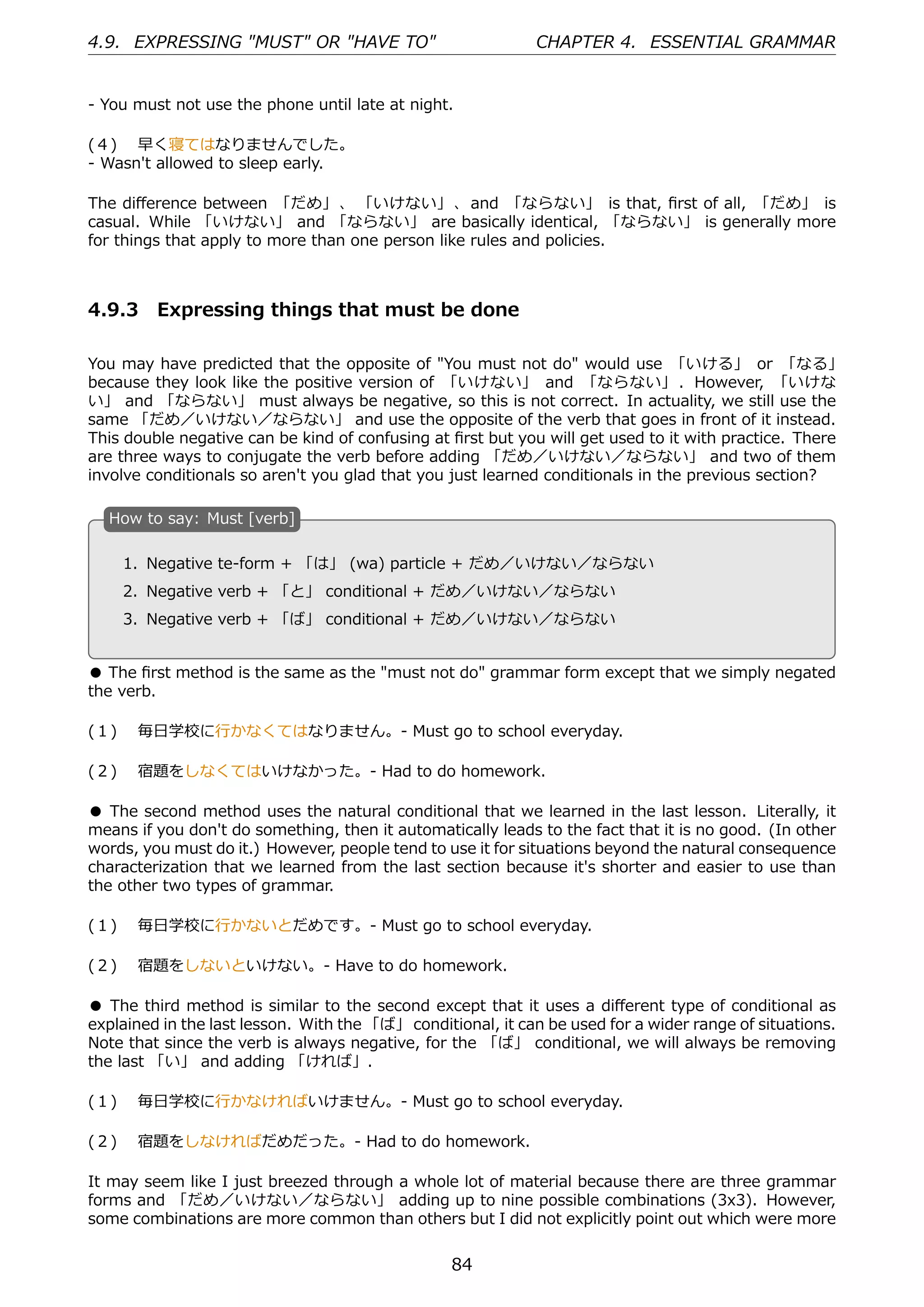 4.9. EXPRESSING "MUST" OR "HAVE TO"                          CHAPTER 4. ESSENTIAL GRAMMAR


- You must not use the phone until late at night.

(４)  早く寝てはなりませんでした。
- Wasn't allowed to sleep early.

The diﬀerence between 「だめ」 、 「いけない」 、 and 「ならない」 is that, ﬁrst of all, 「だめ」 is
casual. While 「いけない」 and 「ならない」 are basically identical, 「ならない」 is generally more
for things that apply to more than one person like rules and policies.



4.9.3 Expressing things that must be done

You may have predicted that the opposite of "You must not do" would use 「いける」 or 「なる」
because they look like the positive version of 「いけない」 and 「ならない」 . However, 「いけな
い」 and 「ならない」 must always be negative, so this is not correct. In actuality, we still use the
same 「だめ／いけない／ならない」 and use the opposite of the verb that goes in front of it instead.
This double negative can be kind of confusing at ﬁrst but you will get used to it with practice. There
are three ways to conjugate the verb before adding 「だめ／いけない／ならない」 and two of them
involve conditionals so aren't you glad that you just learned conditionals in the previous section?

  H
  . ow to say: Must [verb]

    1. Negative te-form + 「は」 (wa) particle + だめ／いけない／ならない
                                             .
  . 2. Negative verb + 「と」 conditional + だめ／いけない／ならない

    3. Negative verb + 「ば」 conditional + だめ／いけない／ならない


● The ﬁrst method is the same as the "must not do" grammar form except that we simply negated
the verb.

(１)  毎⽇学校に⾏かなくてはなりません。- Must go to school everyday.

(２)  宿題をしなくてはいけなかった。- Had to do homework.

● The second method uses the natural conditional that we learned in the last lesson. Literally, it
means if you don't do something, then it automatically leads to the fact that it is no good. (In other
words, you must do it.) However, people tend to use it for situations beyond the natural consequence
characterization that we learned from the last section because it's shorter and easier to use than
the other two types of grammar.

(１)  毎⽇学校に⾏かないとだめです。- Must go to school everyday.

(２)  宿題をしないといけない。- Have to do homework.

● The third method is similar to the second except that it uses a diﬀerent type of conditional as
explained in the last lesson. With the 「ば」 conditional, it can be used for a wider range of situations.
Note that since the verb is always negative, for the 「ば」 conditional, we will always be removing
the last 「い」 and adding 「ければ」.

(１)  毎⽇学校に⾏かなければいけません。- Must go to school everyday.

(２)  宿題をしなければだめだった。- Had to do homework.

It may seem like I just breezed through a whole lot of material because there are three grammar
forms and 「だめ／いけない／ならない」 adding up to nine possible combinations (3x3). However,
some combinations are more common than others but I did not explicitly point out which were more


                                                  84
 