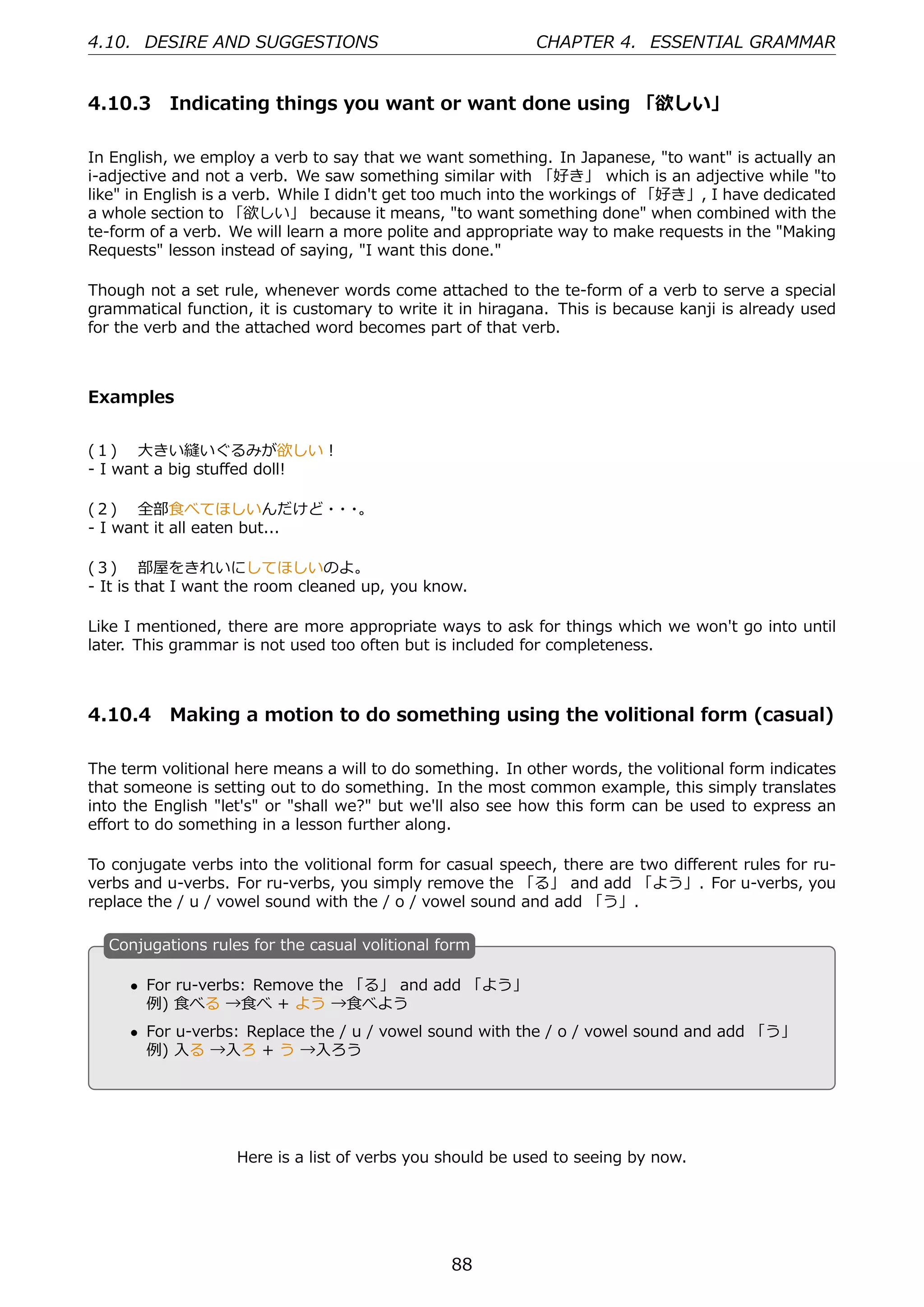 4.10. DESIRE AND SUGGESTIONS                               CHAPTER 4. ESSENTIAL GRAMMAR


4.10.3 Indicating things you want or want done using 「欲しい」

In English, we employ a verb to say that we want something. In Japanese, "to want" is actually an
i-adjective and not a verb. We saw something similar with 「好き」 which is an adjective while "to
like" in English is a verb. While I didn't get too much into the workings of 「好き」, I have dedicated
a whole section to 「欲しい」 because it means, "to want something done" when combined with the
te-form of a verb. We will learn a more polite and appropriate way to make requests in the "Making
Requests" lesson instead of saying, "I want this done."

Though not a set rule, whenever words come attached to the te-form of a verb to serve a special
grammatical function, it is customary to write it in hiragana. This is because kanji is already used
for the verb and the attached word becomes part of that verb.



Examples


(１)  ⼤きい縫いぐるみが欲しい！
- I want a big stuﬀed doll!

(２)  全部⾷べてほしいんだけど・ ・         ・ 。
- I want it all eaten but...

(３)  部屋をきれいにしてほしいのよ。
- It is that I want the room cleaned up, you know.

Like I mentioned, there are more appropriate ways to ask for things which we won't go into until
later. This grammar is not used too often but is included for completeness.



4.10.4 Making a motion to do something using the volitional form (casual)

The term volitional here means a will to do something. In other words, the volitional form indicates
that someone is setting out to do something. In the most common example, this simply translates
into the English "let's" or "shall we?" but we'll also see how this form can be used to express an
eﬀort to do something in a lesson further along.

To conjugate verbs into the volitional form for casual speech, there are two diﬀerent rules for ru-
verbs and u-verbs. For ru-verbs, you simply remove the 「る」 and add 「よう」. For u-verbs, you
replace the / u / vowel sound with the / o / vowel sound and add 「う」.

  C
  . onjugations rules for the casual volitional form

      • For ru-verbs: Remove the 「る」 and add 「よう」
        例) ⾷べる →⾷べ + よう →⾷べよう
  .                                              .
      • For u-verbs: Replace the / u / vowel sound with the / o / vowel sound and add 「う」
        例) ⼊る →⼊ろ + う →⼊ろう




                   Here is a list of verbs you should be used to seeing by now.




                                                 88
 