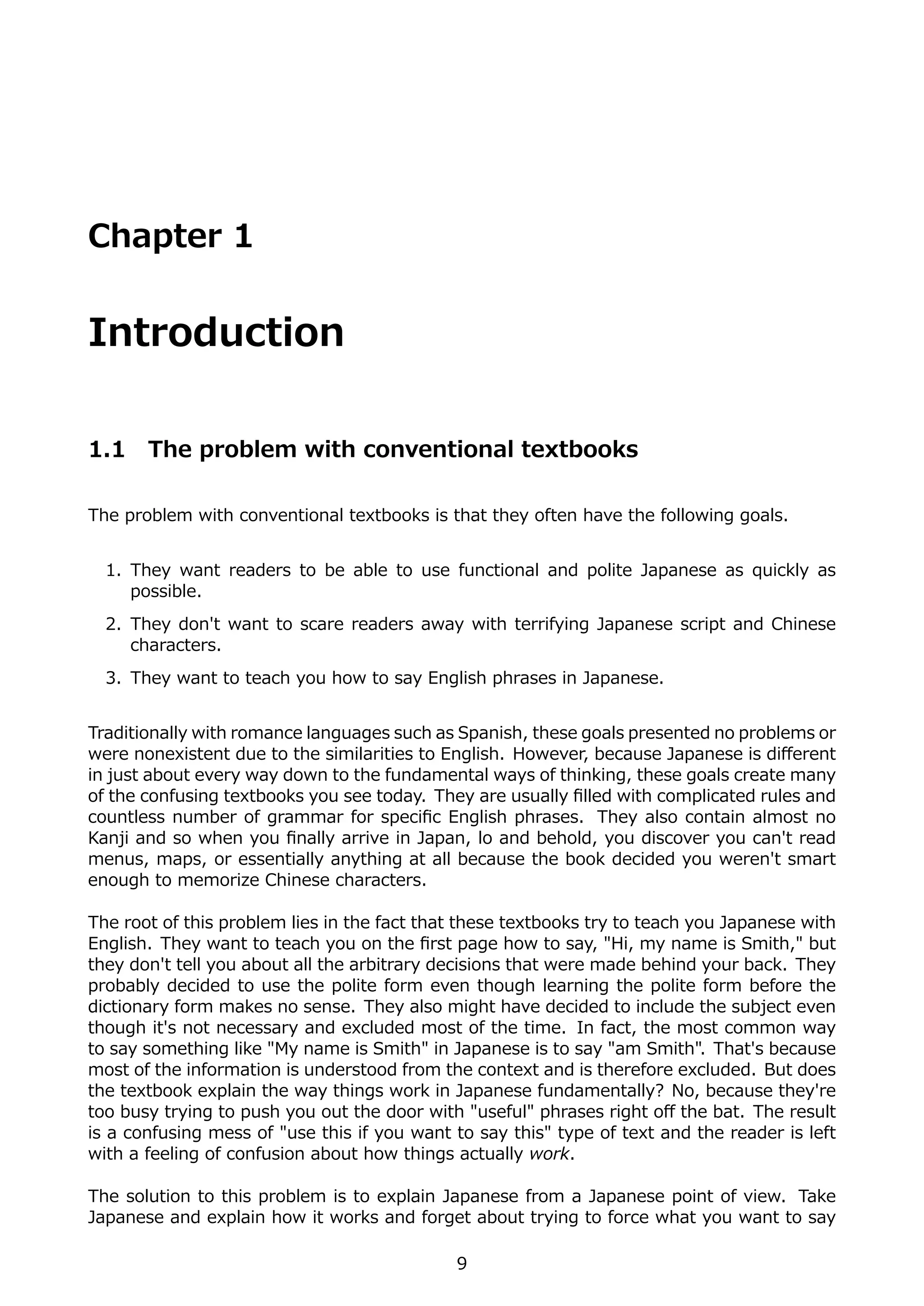 Chapter 1


Introduction

1.1    The problem with conventional textbooks

The problem with conventional textbooks is that they often have the following goals.


  1. They want readers to be able to use functional and polite Japanese as quickly as
     possible.
  2. They don't want to scare readers away with terrifying Japanese script and Chinese
     characters.
  3. They want to teach you how to say English phrases in Japanese.


Traditionally with romance languages such as Spanish, these goals presented no problems or
were nonexistent due to the similarities to English. However, because Japanese is diﬀerent
in just about every way down to the fundamental ways of thinking, these goals create many
of the confusing textbooks you see today. They are usually ﬁlled with complicated rules and
countless number of grammar for speciﬁc English phrases. They also contain almost no
Kanji and so when you ﬁnally arrive in Japan, lo and behold, you discover you can't read
menus, maps, or essentially anything at all because the book decided you weren't smart
enough to memorize Chinese characters.

The root of this problem lies in the fact that these textbooks try to teach you Japanese with
English. They want to teach you on the ﬁrst page how to say, "Hi, my name is Smith," but
they don't tell you about all the arbitrary decisions that were made behind your back. They
probably decided to use the polite form even though learning the polite form before the
dictionary form makes no sense. They also might have decided to include the subject even
though it's not necessary and excluded most of the time. In fact, the most common way
to say something like "My name is Smith" in Japanese is to say "am Smith". That's because
most of the information is understood from the context and is therefore excluded. But does
the textbook explain the way things work in Japanese fundamentally? No, because they're
too busy trying to push you out the door with "useful" phrases right oﬀ the bat. The result
is a confusing mess of "use this if you want to say this" type of text and the reader is left
with a feeling of confusion about how things actually work.

The solution to this problem is to explain Japanese from a Japanese point of view. Take
Japanese and explain how it works and forget about trying to force what you want to say

                                             9
 