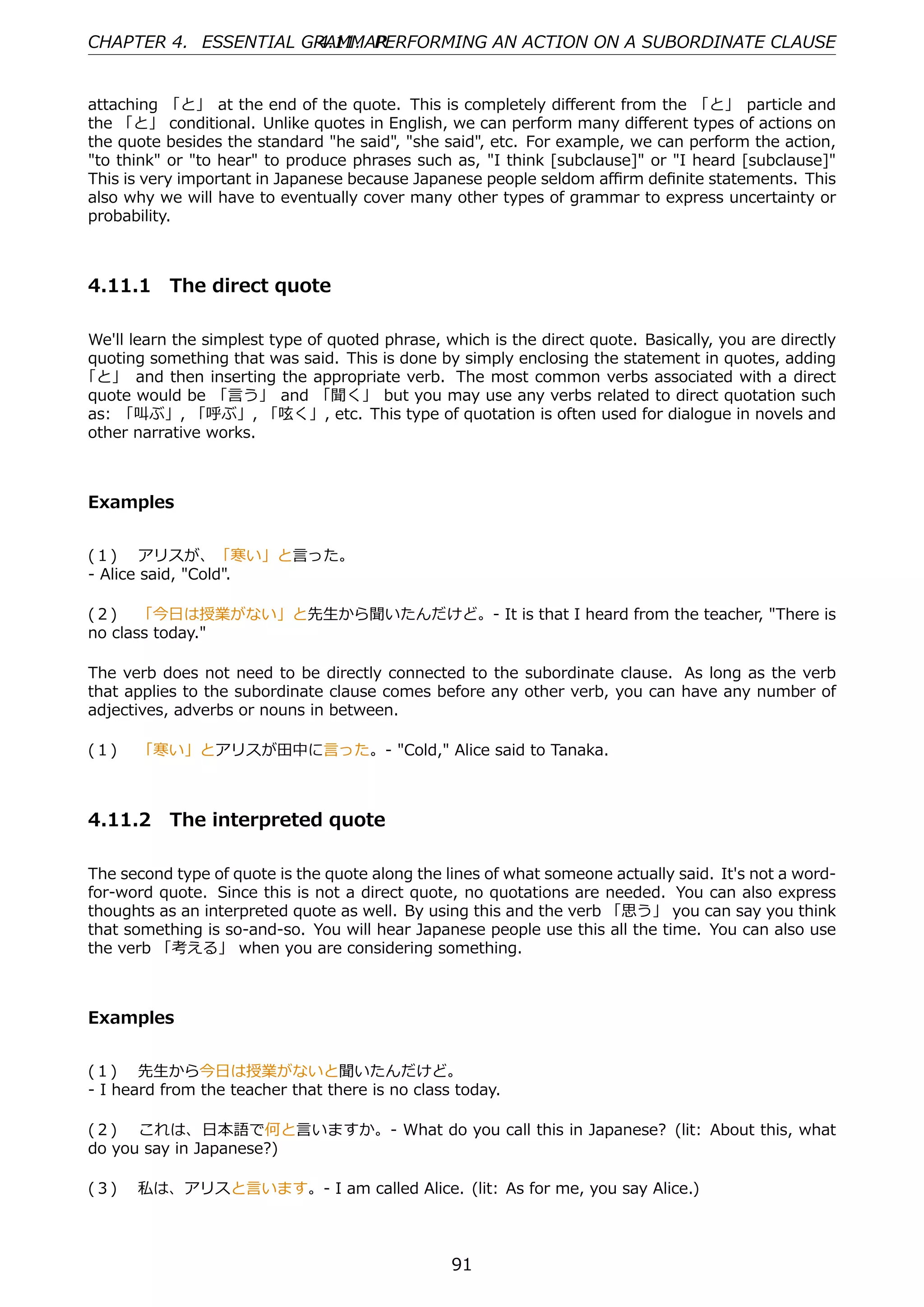 CHAPTER 4. ESSENTIAL GRAMMAR
                      4.11. PERFORMING AN ACTION ON A SUBORDINATE CLAUSE


attaching 「と」 at the end of the quote. This is completely diﬀerent from the 「と」 particle and
the 「と」 conditional. Unlike quotes in English, we can perform many diﬀerent types of actions on
the quote besides the standard "he said", "she said", etc. For example, we can perform the action,
"to think" or "to hear" to produce phrases such as, "I think [subclause]" or "I heard [subclause]"
This is very important in Japanese because Japanese people seldom aﬃrm deﬁnite statements. This
also why we will have to eventually cover many other types of grammar to express uncertainty or
probability.



4.11.1 The direct quote

We'll learn the simplest type of quoted phrase, which is the direct quote. Basically, you are directly
quoting something that was said. This is done by simply enclosing the statement in quotes, adding
「と」 and then inserting the appropriate verb. The most common verbs associated with a direct
quote would be 「⾔う」 and 「聞く」 but you may use any verbs related to direct quotation such
as: 「叫ぶ」, 「呼ぶ」, 「呟く」, etc. This type of quotation is often used for dialogue in novels and
other narrative works.



Examples


(１)  アリスが、「寒い」と⾔った。
- Alice said, "Cold".

(２)  「今⽇は授業がない」と先⽣から聞いたんだけど。- It is that I heard from the teacher, "There is
no class today."

The verb does not need to be directly connected to the subordinate clause. As long as the verb
that applies to the subordinate clause comes before any other verb, you can have any number of
adjectives, adverbs or nouns in between.

(１)  「寒い」とアリスが⽥中に⾔った。- "Cold," Alice said to Tanaka.



4.11.2 The interpreted quote

The second type of quote is the quote along the lines of what someone actually said. It's not a word-
for-word quote. Since this is not a direct quote, no quotations are needed. You can also express
thoughts as an interpreted quote as well. By using this and the verb 「思う」 you can say you think
that something is so-and-so. You will hear Japanese people use this all the time. You can also use
the verb 「考える」 when you are considering something.



Examples


(１)  先⽣から今⽇は授業がないと聞いたんだけど。
- I heard from the teacher that there is no class today.

(２)  これは、⽇本語で何と⾔いますか。- What do you call this in Japanese? (lit: About this, what
do you say in Japanese?)

(３)  私は、アリスと⾔います。- I am called Alice. (lit: As for me, you say Alice.)



                                                  91
 