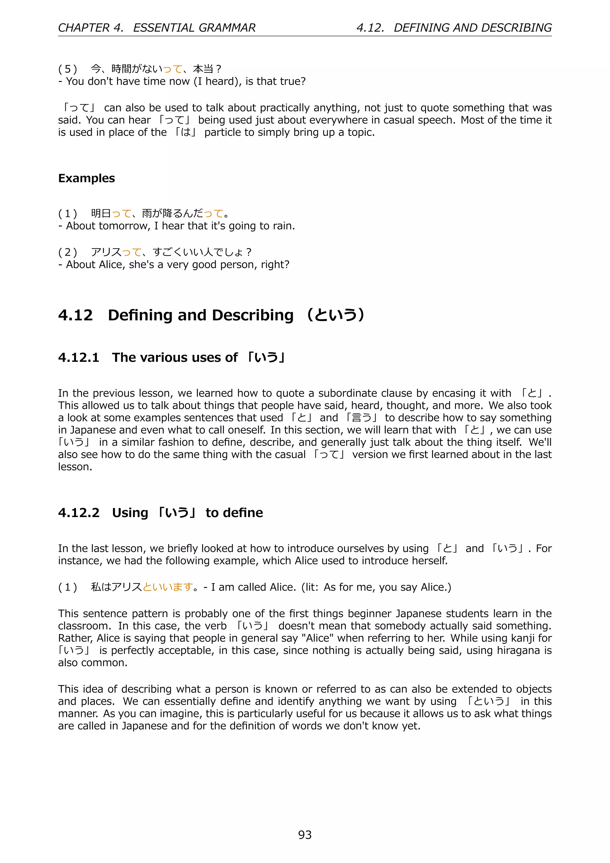 CHAPTER 4. ESSENTIAL GRAMMAR                                  4.12. DEFINING AND DESCRIBING


(５)  今、時間がないって、本当？
- You don't have time now (I heard), is that true?

「って」 can also be used to talk about practically anything, not just to quote something that was
said. You can hear 「って」 being used just about everywhere in casual speech. Most of the time it
is used in place of the 「は」 particle to simply bring up a topic.



Examples


(１)  明⽇って、⾬が降るんだって。
- About tomorrow, I hear that it's going to rain.

(２)  アリスって、すごくいい⼈でしょ？
- About Alice, she's a very good person, right?




4.12       Deﬁning and Describing （という）

4.12.1 The various uses of 「いう」

In the previous lesson, we learned how to quote a subordinate clause by encasing it with 「と」 .
This allowed us to talk about things that people have said, heard, thought, and more. We also took
a look at some examples sentences that used 「と」 and 「⾔う」 to describe how to say something
in Japanese and even what to call oneself. In this section, we will learn that with 「と」, we can use
「いう」 in a similar fashion to deﬁne, describe, and generally just talk about the thing itself. We'll
also see how to do the same thing with the casual 「って」 version we ﬁrst learned about in the last
lesson.



4.12.2 Using 「いう」 to deﬁne

In the last lesson, we brieﬂy looked at how to introduce ourselves by using 「と」 and 「いう」. For
instance, we had the following example, which Alice used to introduce herself.

(１)  私はアリスといいます。- I am called Alice. (lit: As for me, you say Alice.)

This sentence pattern is probably one of the ﬁrst things beginner Japanese students learn in the
classroom. In this case, the verb 「いう」 doesn't mean that somebody actually said something.
Rather, Alice is saying that people in general say "Alice" when referring to her. While using kanji for
「いう」 is perfectly acceptable, in this case, since nothing is actually being said, using hiragana is
also common.

This idea of describing what a person is known or referred to as can also be extended to objects
and places. We can essentially deﬁne and identify anything we want by using 「という」 in this
manner. As you can imagine, this is particularly useful for us because it allows us to ask what things
are called in Japanese and for the deﬁnition of words we don't know yet.




                                                    93
 
