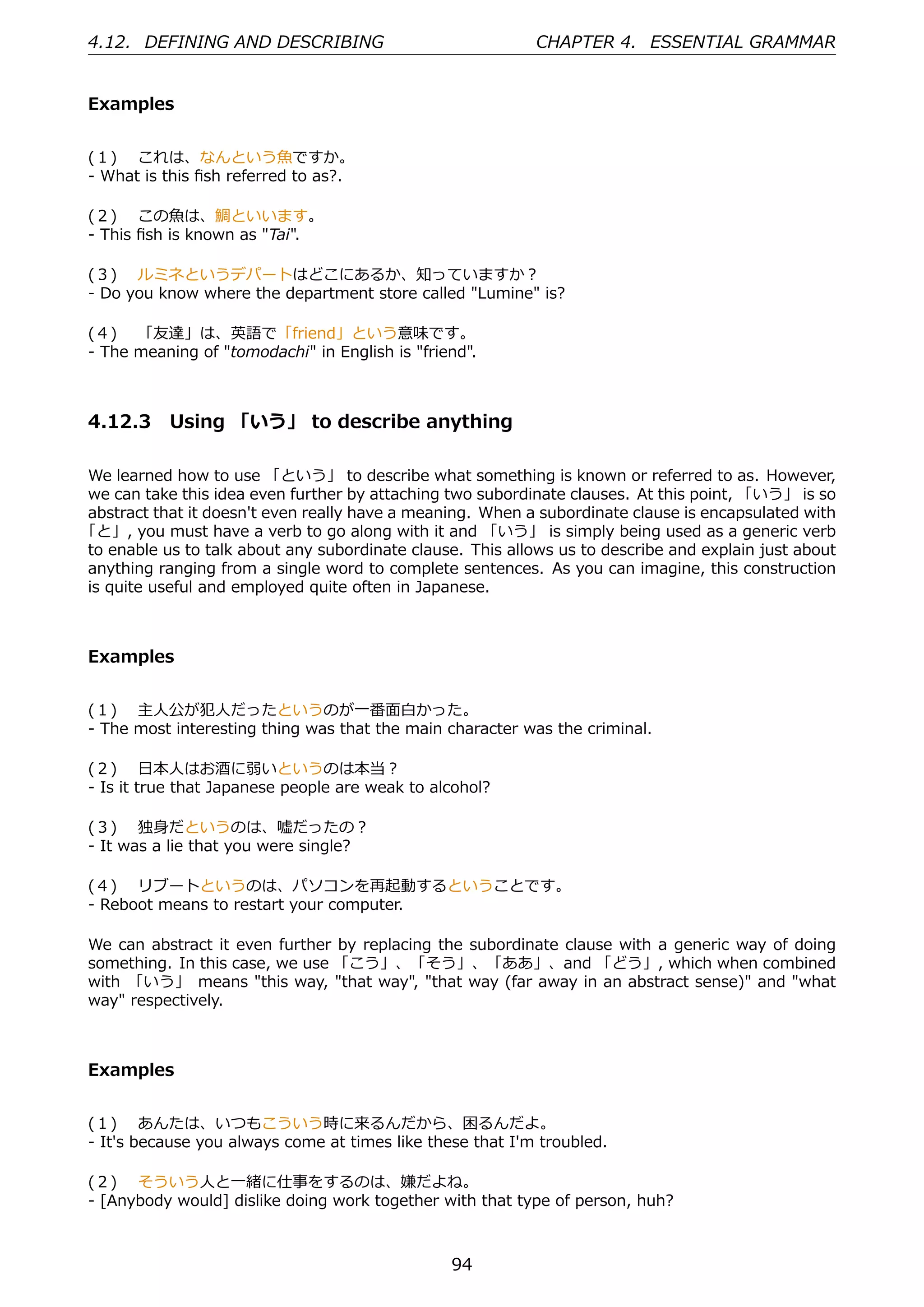 4.12. DEFINING AND DESCRIBING                               CHAPTER 4. ESSENTIAL GRAMMAR


Examples


(１)  これは、なんという⿂ですか。
- What is this ﬁsh referred to as?.

(２)  この⿂は、鯛といいます。
- This ﬁsh is known as "Tai".

(３)  ルミネというデパートはどこにあるか、知っていますか？
- Do you know where the department store called "Lumine" is?

(４)  「友達」は、英語で「friend」という意味です。
- The meaning of "tomodachi" in English is "friend".



4.12.3 Using 「いう」 to describe anything

We learned how to use 「という」 to describe what something is known or referred to as. However,
we can take this idea even further by attaching two subordinate clauses. At this point, 「いう」 is so
abstract that it doesn't even really have a meaning. When a subordinate clause is encapsulated with
「と」, you must have a verb to go along with it and 「いう」 is simply being used as a generic verb
to enable us to talk about any subordinate clause. This allows us to describe and explain just about
anything ranging from a single word to complete sentences. As you can imagine, this construction
is quite useful and employed quite often in Japanese.



Examples


(１)  主⼈公が犯⼈だったというのが⼀番⾯⽩かった。
- The most interesting thing was that the main character was the criminal.

(２)  ⽇本⼈はお酒に弱いというのは本当？
- Is it true that Japanese people are weak to alcohol?

(３)  独⾝だというのは、嘘だったの？
- It was a lie that you were single?

(４)  リブートというのは、パソコンを再起動するということです。
- Reboot means to restart your computer.

We can abstract it even further by replacing the subordinate clause with a generic way of doing
something. In this case, we use 「こう」、「そう」、「ああ」、and 「どう」, which when combined
with 「いう」 means "this way, "that way", "that way (far away in an abstract sense)" and "what
way" respectively.



Examples


(１)  あんたは、いつもこういう時に来るんだから、困るんだよ。
- It's because you always come at times like these that I'm troubled.

(２)  そういう⼈と⼀緒に仕事をするのは、嫌だよね。
- [Anybody would] dislike doing work together with that type of person, huh?



                                                 94
 