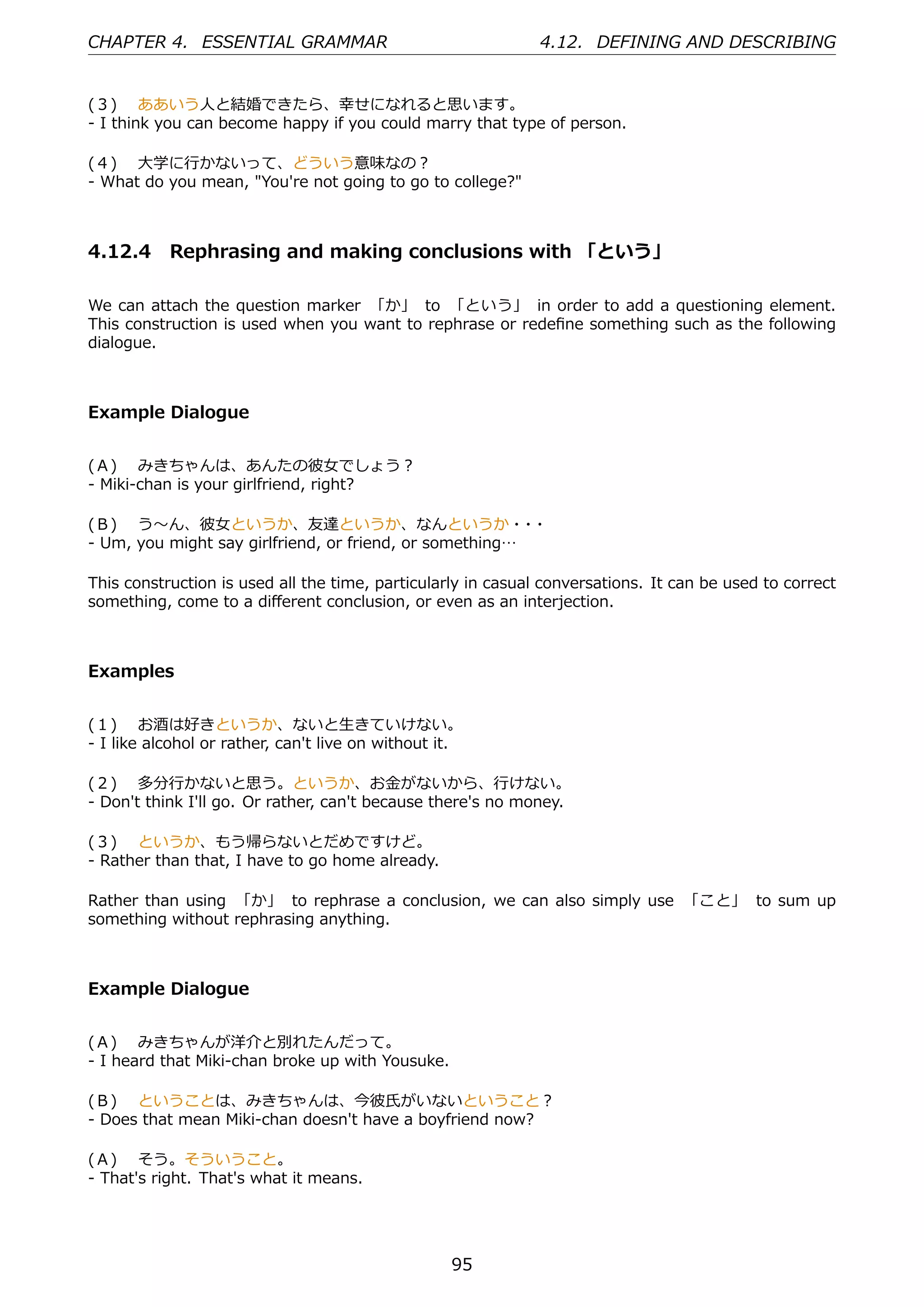 CHAPTER 4. ESSENTIAL GRAMMAR                                  4.12. DEFINING AND DESCRIBING


(３)  ああいう⼈と結婚できたら、幸せになれると思います。
- I think you can become happy if you could marry that type of person.

(４)  ⼤学に⾏かないって、どういう意味なの？
- What do you mean, "You're not going to go to college?"



4.12.4 Rephrasing and making conclusions with 「という」

We can attach the question marker 「か」 to 「という」 in order to add a questioning element.
This construction is used when you want to rephrase or redeﬁne something such as the following
dialogue.



Example Dialogue


(Ａ)  みきちゃんは、あんたの彼⼥でしょう？
- Miki-chan is your girlfriend, right?

(Ｂ)  う〜ん、彼⼥というか、友達というか、なんというか・ ・                         ・
- Um, you might say girlfriend, or friend, or something…

This construction is used all the time, particularly in casual conversations. It can be used to correct
something, come to a diﬀerent conclusion, or even as an interjection.



Examples


(１)  お酒は好きというか、ないと⽣きていけない。
- I like alcohol or rather, can't live on without it.

(２)  多分⾏かないと思う。というか、お⾦がないから、⾏けない。
- Don't think I'll go. Or rather, can't because there's no money.

(３)  というか、もう帰らないとだめですけど。
- Rather than that, I have to go home already.

Rather than using 「か」 to rephrase a conclusion, we can also simply use 「こと」 to sum up
something without rephrasing anything.



Example Dialogue


(Ａ)  みきちゃんが洋介と別れたんだって。
- I heard that Miki-chan broke up with Yousuke.

(Ｂ)  ということは、みきちゃんは、今彼⽒がいないということ？
- Does that mean Miki-chan doesn't have a boyfriend now?

(Ａ)  そう。そういうこと。
- That's right. That's what it means.




                                                   95
 