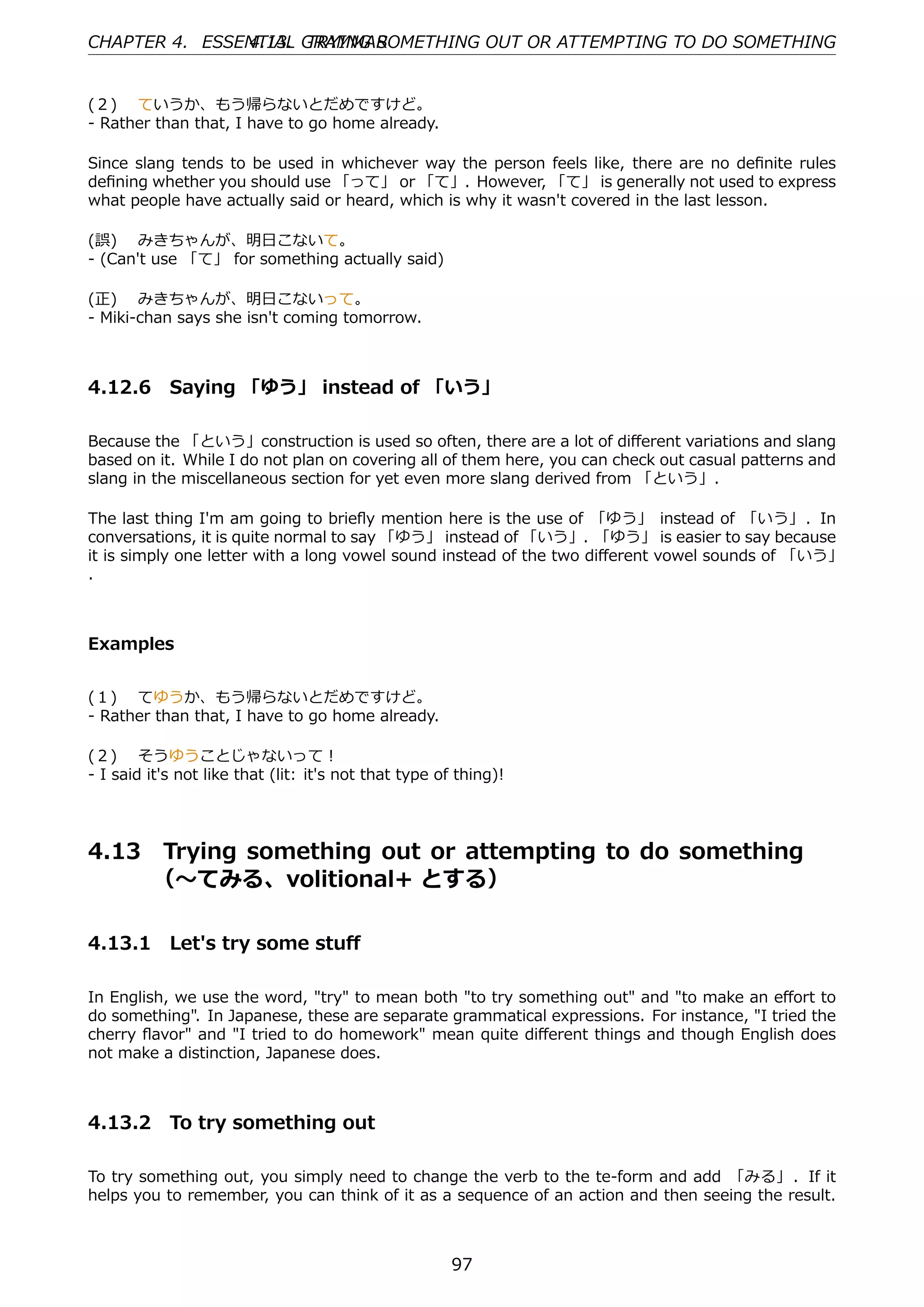 CHAPTER 4. ESSENTIAL GRAMMAR
               4.13. TRYING SOMETHING OUT OR ATTEMPTING TO DO SOMETHING


(２)  ていうか、もう帰らないとだめですけど。
- Rather than that, I have to go home already.

Since slang tends to be used in whichever way the person feels like, there are no deﬁnite rules
deﬁning whether you should use 「って」 or 「て」. However, 「て」 is generally not used to express
what people have actually said or heard, which is why it wasn't covered in the last lesson.

(誤)  みきちゃんが、明⽇こないて。
- (Can't use 「て」 for something actually said)

(正)  みきちゃんが、明⽇こないって。
- Miki-chan says she isn't coming tomorrow.



4.12.6 Saying 「ゆう」 instead of 「いう」

Because the 「という」construction is used so often, there are a lot of diﬀerent variations and slang
based on it. While I do not plan on covering all of them here, you can check out casual patterns and
slang in the miscellaneous section for yet even more slang derived from 「という」.

The last thing I'm am going to brieﬂy mention here is the use of 「ゆう」 instead of 「いう」. In
conversations, it is quite normal to say 「ゆう」 instead of 「いう」. 「ゆう」 is easier to say because
it is simply one letter with a long vowel sound instead of the two diﬀerent vowel sounds of 「いう」
. 



Examples


(１)  てゆうか、もう帰らないとだめですけど。
- Rather than that, I have to go home already.

(２)  そうゆうことじゃないって！
- I said it's not like that (lit: it's not that type of thing)!




4.13     Trying something out or attempting to do something  
         （〜てみる、volitional+ とする）

4.13.1 Let's try some stuﬀ

In English, we use the word, "try" to mean both "to try something out" and "to make an eﬀort to
do something". In Japanese, these are separate grammatical expressions. For instance, "I tried the
cherry ﬂavor" and "I tried to do homework" mean quite diﬀerent things and though English does
not make a distinction, Japanese does.



4.13.2 To try something out

To try something out, you simply need to change the verb to the te-form and add 「みる」 . If it
helps you to remember, you can think of it as a sequence of an action and then seeing the result.



                                                       97
 