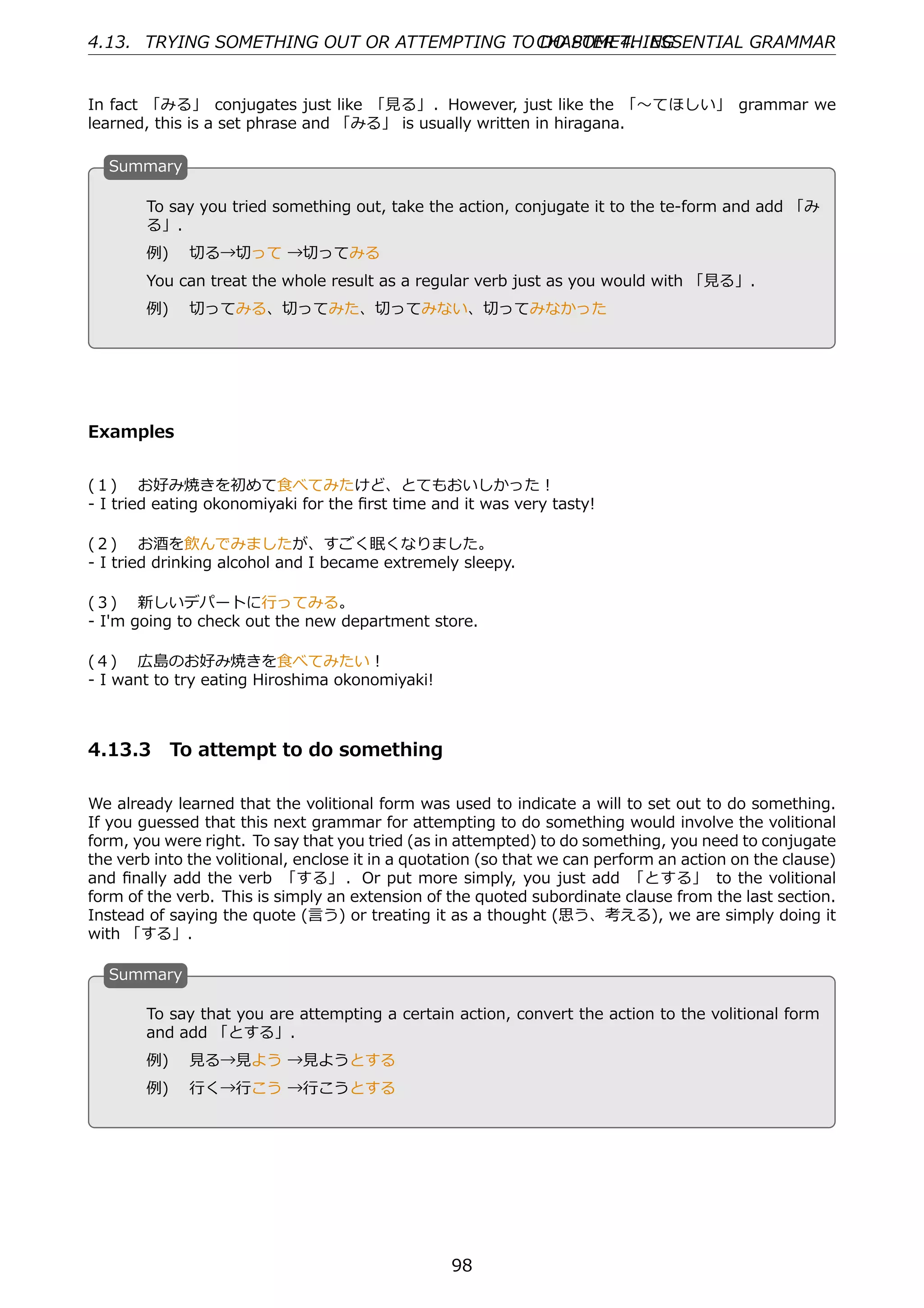 4.13. TRYING SOMETHING OUT OR ATTEMPTING TO CHAPTER 4. ESSENTIAL GRAMMAR
                                            DO SOMETHING


In fact 「みる」 conjugates just like 「⾒る」. However, just like the 「〜てほしい」 grammar we
learned, this is a set phrase and 「みる」 is usually written in hiragana.

  S
  . ummary

        To say you tried something out, take the action, conjugate it to the te-form and add 「み
        る」.

  .     例)  切る→切って →切ってみる                          .
        You can treat the whole result as a regular verb just as you would with 「⾒る」.
        例)  切ってみる、切ってみた、切ってみない、切ってみなかった




Examples


(１)  お好み焼きを初めて⾷べてみたけど、とてもおいしかった！
- I tried eating okonomiyaki for the ﬁrst time and it was very tasty!

(２)  お酒を飲んでみましたが、すごく眠くなりました。
- I tried drinking alcohol and I became extremely sleepy.

(３)  新しいデパートに⾏ってみる。
- I'm going to check out the new department store.

(４)  広島のお好み焼きを⾷べてみたい！
- I want to try eating Hiroshima okonomiyaki!



4.13.3 To attempt to do something

We already learned that the volitional form was used to indicate a will to set out to do something.
If you guessed that this next grammar for attempting to do something would involve the volitional
form, you were right. To say that you tried (as in attempted) to do something, you need to conjugate
the verb into the volitional, enclose it in a quotation (so that we can perform an action on the clause)
and ﬁnally add the verb 「する」 . Or put more simply, you just add 「とする」 to the volitional
form of the verb. This is simply an extension of the quoted subordinate clause from the last section.
Instead of saying the quote (⾔う) or treating it as a thought (思う、考える), we are simply doing it
with 「する」.

  S
  . ummary

        To say that you are attempting a certain action, convert the action to the volitional form
        and add 「とする」.
  .                                              .
        例)  ⾒る→⾒よう →⾒ようとする
        例)  ⾏く→⾏こう →⾏こうとする




                                                  98
 