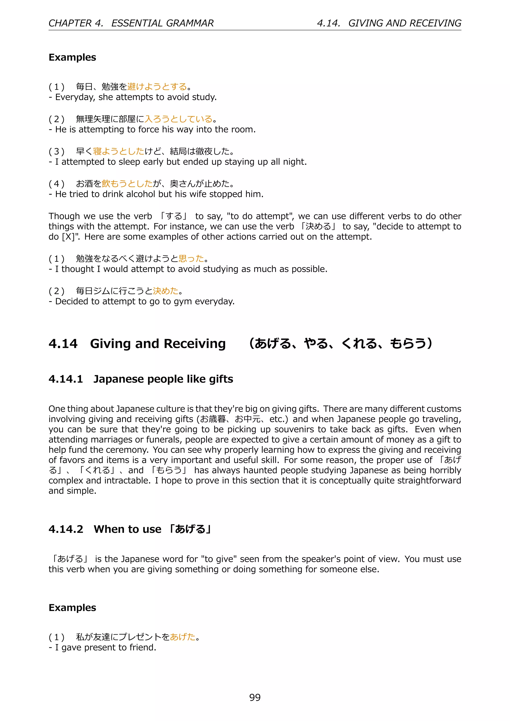 CHAPTER 4. ESSENTIAL GRAMMAR                                      4.14. GIVING AND RECEIVING


Examples


(１)  毎⽇、勉強を避けようとする。
- Everyday, she attempts to avoid study.

(２)  無理⽮理に部屋に⼊ろうとしている。
- He is attempting to force his way into the room.

(３)  早く寝ようとしたけど、結局は徹夜した。
- I attempted to sleep early but ended up staying up all night.

(４)  お酒を飲もうとしたが、奥さんが⽌めた。
- He tried to drink alcohol but his wife stopped him.

Though we use the verb 「する」 to say, "to do attempt", we can use diﬀerent verbs to do other
things with the attempt. For instance, we can use the verb 「決める」 to say, "decide to attempt to
do [X]". Here are some examples of other actions carried out on the attempt.

(１)  勉強をなるべく避けようと思った。
- I thought I would attempt to avoid studying as much as possible.

(２)  毎⽇ジムに⾏こうと決めた。
- Decided to attempt to go to gym everyday.




4.14      Giving and Receiving  （あげる、やる、くれる、もらう）

4.14.1 Japanese people like gifts

One thing about Japanese culture is that they're big on giving gifts. There are many diﬀerent customs
involving giving and receiving gifts (お歳暮、お中元、etc.) and when Japanese people go traveling,
you can be sure that they're going to be picking up souvenirs to take back as gifts. Even when
attending marriages or funerals, people are expected to give a certain amount of money as a gift to
help fund the ceremony. You can see why properly learning how to express the giving and receiving
of favors and items is a very important and useful skill. For some reason, the proper use of 「あげ
る」、 「くれる」、and 「もらう」 has always haunted people studying Japanese as being horribly
complex and intractable. I hope to prove in this section that it is conceptually quite straightforward
and simple.



4.14.2 When to use 「あげる」

「あげる」 is the Japanese word for "to give" seen from the speaker's point of view. You must use
this verb when you are giving something or doing something for someone else.



Examples


(１)  私が友達にプレゼントをあげた。
- I gave present to friend.




                                                 99
 