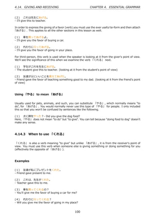 4.14. GIVING AND RECEIVING                                   CHAPTER 4. ESSENTIAL GRAMMAR


(２)  これは先⽣にあげる。
- I'll give this to teacher.

In order to express the giving of a favor (verb) you must use the ever useful te-form and then attach
「あげる」. This applies to all the other sections in this lesson as well.

(１)  ⾞を買ってあげるよ。
- I'll give you the favor of buying a car.

(２)  代わりに⾏ってあげる。
- I'll give you the favor of going in your place.

For third-person, this verb is used when the speaker is looking at it from the giver's point of view.
We'll see the signiﬁcance of this when we examine the verb 「くれる」 next.

(１)  学⽣がこれを先⽣にあげる。
- The student give this to teacher. (looking at it from the student's point of view)

(２)  友達が⽗にいいことを教えてあげた。
- Friend gave the favor of teaching something good to my dad. (looking at it from the friend's point
of view)



Using 「やる」 to mean 「あげる」


Usually used for pets, animals, and such, you can substitute 「やる」 , which normally means "to
do", for 「あげる」. You would normally never use this type of 「やる」 for people. I only included
this so that you won't be confused by sentences like the following.

(１)  ⽝に餌をやった？- Did you give the dog food?
Here, 「やる」 does not mean "to do" but "to give". You can tell because "doing food to dog" doesn't
make any sense.



4.14.3 When to use 「くれる」

「くれる」 is also a verb meaning "to give" but unlike 「あげる」, it is from the receiver's point of
view. You must use this verb when someone else is giving something or doing something for you
(eﬀectively the opposite of 「あげる」).



Examples


(１)  友達が私にプレゼントをくれた。
- Friend gave present to me.

(２)  これは、先⽣がくれた。
- Teacher gave this to me.

(３)  ⾞を買ってくれるの？
- You'll give me the favor of buying a car for me?

(４)  代わりに⾏ってくれる？
- Will you give me the favor of going in my place?


                                                    100
 