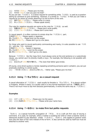 4.15. MAKING REQUESTS                                       CHAPTER 4. ESSENTIAL GRAMMAR


(１)  それをください。- Please give me that.
(２)  それをくれる？- Can you give me that?
As you can see 「ください」 is a direct request for something while 「くれる」 is used as a question
asking for someone to give something. However, it is similar to 「くれる」 in that you can make a
request for an action by simply attaching it to the te-form of the verb.
(１)  漢字で書いてください。- Please write it in kanji.
(２)  ゆっくり話してください。- Please speak slowly.

The rules for negative requests are same as the rules for 「くれる」 as well.
(１)  落書きを書かないでください。- Please don't write graﬃti.
(２)  ここにこないでください。- Please don't come here.

In casual speech, it is often common to simply drop the 「ください」 part.
⽇本語で話して。- Please speak in Japanese.
消しゴムを貸して。- Please lend me the eraser.
遠い所に⾏かないで。- Please don't go to a far place.

For those who want to sound particularly commanding and manly, it is also possible to use 「くれ
る」 with the 「る」 removed.
⽇本語で話してくれ。- Speak in Japanese.
消しゴムを貸してくれ。- Lend me the eraser.
遠い所に⾏かないでくれ。- Don't go to a far place.

Because 「ください」 like the masu-form must always come at the end sentence or a subordinate
clause, you cannot use it to directly modify a noun. For example, the following is not possible with
「ください」.
(１)  お⽗さんがくれた時計が壊れた。- The clock that father gave broke.

Of course, since direct quotes is merely repeating something someone said in verbatim, you can put
practically anything in a direct quote.
(１)  「それをください」とお⽗さんが⾔った。- Father said, "Please give me that."



4.15.3 Using 「〜ちょうだい」 as a casual request

A casual alternative of 「ください」 used usually by females is 「ちょうだい」. It is always written
in hiragana. Written in kanji, it is usually used in a very formal expression such as 「頂戴致します」.
There's not much more to say here because grammatically; it works the same way as 「ください」.



Examples


(１)  スプーンをちょうだい。- Please give me the spoon.
(２)  ここに名前を書いてちょうだい。- Please write your name here.



4.15.4 Using 「〜なさい」 to make ﬁrm but polite requests

「なさい」 is a special honoriﬁc conjugation of 「する」 . It is a soft yet ﬁrm way of issuing a
command. It is used, for example, when a mother is scolding her child or when a teacher wants a
delinquent student to pay attention. Unlike 「ください」, 「なさい」 only applies to positive verbs
and uses the stem of the verb instead of the te-form. It also cannot be used by itself but must be
attached to another verb.




                                                104
 