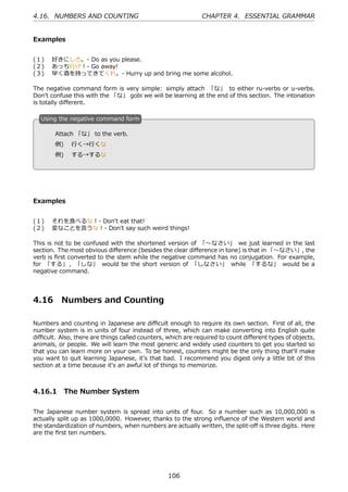 4.16. NUMBERS AND COUNTING                                   CHAPTER 4. ESSENTIAL GRAMMAR


Examples


(１)  好きにしろ。- Do as you please.
(２)  あっち⾏け！- Go away!
(３)  早く酒を持ってきてくれ。- Hurry up and bring me some alcohol.

The negative command form is very simple: simply attach 「な」 to either ru-verbs or u-verbs.
Don't confuse this with the 「な」 gobi we will be learning at the end of this section. The intonation
is totally diﬀerent.

  U
  . sing the negative command form

        Attach 「な」 to the verb.
  .     例)  ⾏く→⾏くな                                 .

        例)  する→するな




Examples


(１)  それを⾷べるな！- Don't eat that!
(２)  変なことを⾔うな！- Don't say such weird things!

This is not to be confused with the shortened version of 「〜なさい」 we just learned in the last
section. The most obvious diﬀerence (besides the clear diﬀerence in tone) is that in 「〜なさい」, the
verb is ﬁrst converted to the stem while the negative command has no conjugation. For example,
for 「する」 , 「しな」 would be the short version of 「しなさい」 while 「するな」 would be a
negative command.




4.16      Numbers and Counting

Numbers and counting in Japanese are diﬃcult enough to require its own section. First of all, the
number system is in units of four instead of three, which can make converting into English quite
diﬃcult. Also, there are things called counters, which are required to count diﬀerent types of objects,
animals, or people. We will learn the most generic and widely used counters to get you started so
that you can learn more on your own. To be honest, counters might be the only thing that'll make
you want to quit learning Japanese, it's that bad. I recommend you digest only a little bit of this
section at a time because it's an awful lot of things to memorize.



4.16.1 The Number System

The Japanese number system is spread into units of four. So a number such as 10,000,000 is
actually split up as 1000,0000. However, thanks to the strong inﬂuence of the Western world and
the standardization of numbers, when numbers are actually written, the split-oﬀ is three digits. Here
are the ﬁrst ten numbers.




                                                 106
 