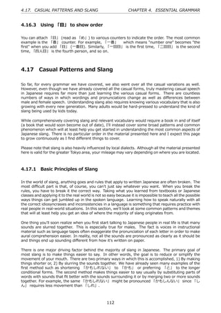 4.17. CASUAL PATTERNS AND SLANG                                 CHAPTER 4. ESSENTIAL GRAMMAR


4.16.3 Using 「⽬」 to show order

You can attach 「⽬」 (read as 「め」) to various counters to indicate the order. The most common
example is the 「番」 counter. For example, 「⼀番」  which means "number one" becomes "the
ﬁrst" when you add 「⽬」 (⼀番⽬). Similarly, 「⼀回⽬」 is the ﬁrst time, 「⼆回⽬」 is the second
time, 「四⼈⽬」 is the fourth person, and so on.




4.17      Casual Patterns and Slang

So far, for every grammar we have covered, we also went over all the casual variations as well.
However, even though we have already covered all the casual forms, truly mastering casual speech
in Japanese requires far more than just learning the various casual forms. There are countless
numbers of ways in which wordings and pronunciations change as well as diﬀerences between
male and female speech. Understanding slang also requires knowing various vocabulary that is also
growing with every new generation. Many adults would be hard-pressed to understand the kind of
slang being used by kids today.

While comprehensively covering slang and relevant vocabulary would require a book in and of itself
(a book that would soon become out of date), I'll instead cover some broad patterns and common
phenomenon which will at least help you get started in understanding the most common aspects of
Japanese slang. There is no particular order in the material presented here and I expect this page
to grow continuously as I ﬁnd diﬀerent things to cover.

Please note that slang is also heavily inﬂuenced by local dialects. Although all the material presented
here is valid for the greater Tokyo area, your mileage may vary depending on where you are located.



4.17.1 Basic Principles of Slang

In the world of slang, anything goes and rules that apply to written Japanese are often broken. The
most diﬃcult part is that, of course, you can't just say whatever you want. When you break the
rules, you have to break it the correct way. Taking what you learned from textbooks or Japanese
classes and applying it to the real world is not so easy because it is impossible to teach all the possible
ways things can get jumbled up in the spoken language. Learning how to speak naturally with all
the correct idiosyncrasies and inconsistencies in a language is something that requires practice with
real people in real-world situations. In this section, we'll look at some common patterns and themes
that will at least help you get an idea of where the majority of slang originates from.

One thing you'll soon realize when you ﬁrst start talking to Japanese people in real life is that many
sounds are slurred together. This is especially true for males. The fact is voices in instructional
material such as language tapes often exaggerate the pronunciation of each letter in order to make
aural comprehension easier. In reality, not all the sounds are pronounced as clearly as it should be
and things end up sounding diﬀerent from how it's written on paper.

There is one major driving factor behind the majority of slang in Japanese. The primary goal of
most slang is to make things easier to say. In other words, the goal is to reduce or simplify the
movement of your mouth. There are two primary ways in which this is accomplished, 1) By making
things shorter or, 2) By slurring the sounds together. We have already seen many examples of the
ﬁrst method such as shortening 「かもしれない」 to 「かも」 or preferring 「と」 to the longer
conditional forms. The second method makes things easier to say usually by substituting parts of
words with sounds that ﬁt better with the sounds surrounding it or by merging two or more sounds
together. For example, the same 「かもしれない」 might be pronounced 「かもしんない」 since 「し
ん」 requires less movement than 「しれ」.



                                                   112
 