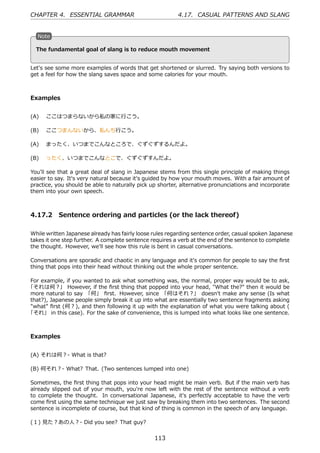CHAPTER 4. ESSENTIAL GRAMMAR                             4.17. CASUAL PATTERNS AND SLANG


   N
   . ote

                                               .
   . he fundamental goal of slang is to reduce mouth movement
   T


Let's see some more examples of words that get shortened or slurred. Try saying both versions to
get a feel for how the slang saves space and some calories for your mouth.



Examples


(A)  ここはつまらないから私の家に⾏こう。

(B)  ここつまんないから、私んち⾏こう。

(A)  まったく、いつまでこんなところで、ぐずぐずするんだよ。

(B)  ったく、いつまでこんなとこで、ぐずぐずすんだよ。

You'll see that a great deal of slang in Japanese stems from this single principle of making things
easier to say. It's very natural because it's guided by how your mouth moves. With a fair amount of
practice, you should be able to naturally pick up shorter, alternative pronunciations and incorporate
them into your own speech.



4.17.2 Sentence ordering and particles (or the lack thereof)

While written Japanese already has fairly loose rules regarding sentence order, casual spoken Japanese
takes it one step further. A complete sentence requires a verb at the end of the sentence to complete
the thought. However, we'll see how this rule is bent in casual conversations.

Conversations are sporadic and chaotic in any language and it's common for people to say the ﬁrst
thing that pops into their head without thinking out the whole proper sentence.

For example, if you wanted to ask what something was, the normal, proper way would be to ask,
「それは何？」 However, if the ﬁrst thing that popped into your head, "What the?" then it would be
more natural to say 「何」 ﬁrst. However, since 「何はそれ？」 doesn't make any sense (Is what
that?), Japanese people simply break it up into what are essentially two sentence fragments asking
"what" ﬁrst (何？), and then following it up with the explanation of what you were talking about (
「それ」 in this case). For the sake of convenience, this is lumped into what looks like one sentence.



Examples


(A) それは何？- What is that?

(B) 何それ？- What? That. (Two sentences lumped into one)

Sometimes, the ﬁrst thing that pops into your head might be main verb. But if the main verb has
already slipped out of your mouth, you're now left with the rest of the sentence without a verb
to complete the thought. In conversational Japanese, it's perfectly acceptable to have the verb
come ﬁrst using the same technique we just saw by breaking them into two sentences. The second
sentence is incomplete of course, but that kind of thing is common in the speech of any language.

(１) ⾒た？あの⼈？- Did you see? That guy?


                                                113
 