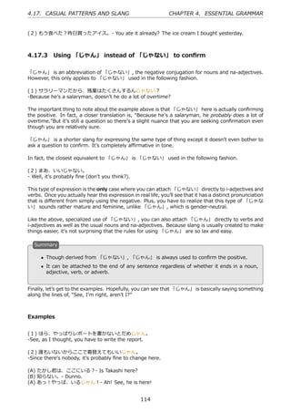 4.17. CASUAL PATTERNS AND SLANG                                 CHAPTER 4. ESSENTIAL GRAMMAR


(２) もう⾷べた？昨⽇買ったアイス。- You ate it already? The ice cream I bought yesterday.



4.17.3 Using 「じゃん」 instead of 「じゃない」 to conﬁrm

「じゃん」 is an abbreviation of 「じゃない」, the negative conjugation for nouns and na-adjectives.
However, this only applies to 「じゃない」 used in the following fashion.

(１) サラリーマンだから、残業はたくさんするんじゃない？
-Because heʼs a salaryman, doesnʼt he do a lot of overtime?

The important thing to note about the example above is that 「じゃない」 here is actually conﬁrming
the positive. In fact, a closer translation is, “Because heʼs a salaryman, he probably does a lot of
overtime.”But itʼs still a question so thereʼs a slight nuance that you are seeking conﬁrmation even
though you are relatively sure.

「じゃん」 is a shorter slang for expressing the same type of thing except it doesnʼt even bother to
ask a question to conﬁrm. Itʼs completely aﬃrmative in tone.

In fact, the closest equivalent to 「じゃん」 is 「じゃない」 used in the following fashion.

(２) まあ、いいじゃない。
- Well, itʼs probably ﬁne (donʼt you think?).

This type of expression is the only case where you can attach 「じゃない」 directly to i-adjectives and
verbs. Once you actually hear this expression in real life, youʼll see that it has a distinct pronunciation
that is diﬀerent from simply using the negative. Plus, you have to realize that this type of 「じゃな
い」 sounds rather mature and feminine, unlike 「じゃん」, which is gender-neutral.

Like the above, specialized use of 「じゃない」, you can also attach 「じゃん」 directly to verbs and
i-adjectives as well as the usual nouns and na-adjectives. Because slang is usually created to make
things easier, itʼs not surprising that the rules for using 「じゃん」 are so lax and easy.

  S
  . ummary

      • Though derived from 「じゃない」, 「じゃん」 is always used to conﬁrm the positive.
  .                                             .
      • It can be attached to the end of any sentence regardless of whether it ends in a noun,
        adjective, verb, or adverb.


Finally, letʼs get to the examples. Hopefully, you can see that 「じゃん」 is basically saying something
along the lines of, “See, Iʼm right, arenʼt I?”



Examples


(１) ほら、やっぱりレポートを書かないとだめじゃん。
-See, as I thought, you have to write the report.

(２) 誰もいないからここで着替えてもいいじゃん。
-Since thereʼs nobody, itʼs probably ﬁne to change here.

(A) たかし君は、ここにいる？- Is Takashi here?
(B) 知らない。- Dunno.
(A) あっ！やっぱ、いるじゃん！- Ah! See, he is here!


                                                   114
 