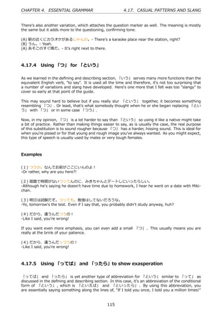 CHAPTER 4. ESSENTIAL GRAMMAR                              4.17. CASUAL PATTERNS AND SLANG


Thereʼs also another variation, which attaches the question marker as well. The meaning is mostly
the same but it adds more to the questioning, conﬁrming tone.

(A) 駅の近くにカラオケがあるじゃんか。- Thereʼs a karaoke place near the station, right?
(B) うん。- Yeah.
(A) あそこのすぐ隣だ。- Itʼs right next to there.



4.17.4 Using 「つ」 for 「という」

As we learned in the deﬁning and describing section, 「いう」 serves many more functions than the
equivalent English verb, "to say". It is used all the time and therefore, it's not too surprising that
a number of variations and slang have developed. Here's one more that I felt was too "slangy" to
cover so early at that point of the guide.

This may sound hard to believe but if you really slur 「という」 together, it becomes something
resembling 「つ」. Or least, that's what somebody thought when he or she began replacing 「とい
う」 with 「つ」 or in some case 「つう」.

Now, in my opinion, 「つ」 is a lot harder to say than 「という」 so using it like a native might take
a bit of practice. Rather than making things easier to say, as is usually the case, the real purpose
of this substitution is to sound rougher because 「つ」 has a harder, hissing sound. This is ideal for
when you're pissed or for that young and rough image you've always wanted. As you might expect,
this type of speech is usually used by males or very tough females.



Examples


(１) つうか、なんでお前がここにいんのよ！
-Or rather, why are you here?!

(２) 宿題で時間がないつってんのに、みきちゃんとデートしにいったらしい。
-Although he's saying he doesn't have time due to homework, I hear he went on a date with Miki-
chan.

(３) 明⽇は試験だぞ。つっても、勉強はしてないだろうな。
-Yo, tomorrow's the test. Even if I say that, you probably didn't study anyway, huh?

(４) だから、違うんだつうの！
-Like I said, you're wrong!

If you want even more emphasis, you can even add a small 「つ」 . This usually means you are
really at the brink of your patience.

(４) だから、違うんだっつうの！
-Like I said, you're wrong!



4.17.5 Using 「ってば」 and 「ったら」to show exasperation

「ってば」 and 「ったら」 is yet another type of abbreviation for 「という」 similar to 「って」 as
discussed in the deﬁning and describing section. In this case, it's an abbreviation of the conditional
form of 「という」 , which is 「といえば」 and 「といったら」 . By using this abbreviation, you
are essentially saying something along the lines of, "If I told you once, I told you a million times!"


                                                115
 
