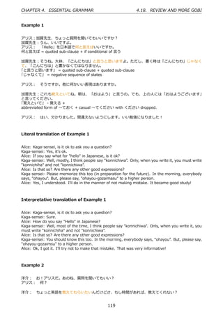 CHAPTER 4. ESSENTIAL GRAMMAR                                   4.18. REVIEW AND MORE GOBI


Example 1


アリス：加賀先⽣、ちょっと質問を聞いてもいいですか？
加賀先⽣：うん、いいですよ。
アリス： 「Hello」を⽇本語で何と⾔えばいいですか。
何と⾔えば = quoted sub-clause + if conditional of ⾔う

加賀先⽣：そうね。⼤体、「こんにちは」と⾔うと思いますよ。ただし、書く時は「こんにちわ」じゃなく
て、「こんにちは」と書かなくてはなりません。
「と⾔うと思います」 = quoted sub-clause + quoted sub-clause
「じゃなくて」 = negative sequence of states

アリス： そうですか。他に何かいい表現はありますか。

加賀先⽣：これも覚えといてね。朝は、 「おはよう」と⾔うの。でも、上の⼈には「おはようございます」
と⾔ってください。
「覚えといて」 - 覚える +
abbreviated form of 〜ておく + casual 〜てください with ください dropped.

アリス： はい、分かりました。間違えないようにします。いい勉強になりました！



Literal translation of Example 1


Alice: Kaga-sensei, is it ok to ask you a question?
Kaga-sensei: Yes, it's ok.
Alice: If you say what for "hello" in Japanese, is it ok?
Kaga-sensei: Well, mostly, I think people say "konnichiwa". Only, when you write it, you must write
"konnichiha" and not "konnichiwa".
Alice: Is that so? Are there any other good expressions?
Kaga-sensei: Please memorize this too (in preparation for the future). In the morning, everybody
says, "ohayou". But, please say, "ohayou-gozaimasu" to a higher person.
Alice: Yes, I understood. I'll do in the manner of not making mistake. It became good study!



Interpretative translation of Example 1


Alice: Kaga-sensei, is it ok to ask you a question?
Kaga-sensei: Sure.
Alice: How do you say "Hello" in Japanese?
Kaga-sensei: Well, most of the time, I think people say "konnichiwa". Only, when you write it, you
must write "konnichiha" and not "konnichiwa".
Alice: Is that so? Are there any other good expressions?
Kaga-sensei: You should know this too. In the morning, everybody says, "ohayou". But, please say,
"ohayou-gozaimsu" to a higher person.
Alice: Ok, I got it. I'll try not to make that mistake. That was very informative!



Example 2


洋介： お！アリスだ。あのね、質問を聞いてもいい？
アリス： 何？

洋介： ちょっと英語を教えてもらいたいんだけどさ、もし時間があれば、教えてくれない？


                                               119
 