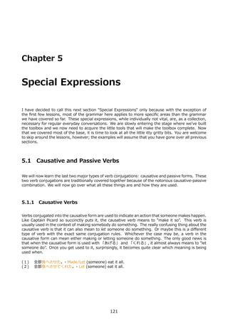 Chapter 5


Special Expressions

I have decided to call this next section "Special Expressions" only because with the exception of
the ﬁrst few lessons, most of the grammar here applies to more speciﬁc areas than the grammar
we have covered so far. These special expressions, while individually not vital, are, as a collection,
necessary for regular everyday conversations. We are slowly entering the stage where we've built
the toolbox and we now need to acquire the little tools that will make the toolbox complete. Now
that we covered most of the base, it is time to look at all the little itty gritty bits. You are welcome
to skip around the lessons, however; the examples will assume that you have gone over all previous
sections.




5.1     Causative and Passive Verbs

We will now learn the last two major types of verb conjugations: causative and passive forms. These
two verb conjugations are traditionally covered together because of the notorious causative-passive
combination. We will now go over what all these things are and how they are used.



5.1.1 Causative Verbs

Verbs conjugated into the causative form are used to indicate an action that someone makes happen.
Like Captain Picard so succinctly puts it, the causative verb means to "make it so". This verb is
usually used in the context of making somebody do something. The really confusing thing about the
causative verb is that it can also mean to let someone do something. Or maybe this is a diﬀerent
type of verb with the exact same conjugation rules. Whichever the case may be, a verb in the
causative form can mean either making or letting someone do something. The only good news is
that when the causative form is used with 「あげる」 and 「くれる」, it almost always means to "let
someone do". Once you get used to it, surprisingly, it becomes quite clear which meaning is being
used when.

(１)  全部⾷べさせた。- Made/Let (someone) eat it all.
(２)  全部⾷べさせてくれた。- Let (someone) eat it all.




                                                 121
 