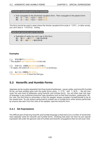5.2. HONORIFIC AND HUMBLE FORMS                             CHAPTER 5. SPECIAL EXPRESSIONS


  S
  . hortened causative-passive form examples

      • First conjugate to the shortened causative form. Then conjugate to the passive form.
  .     例)  ⾏く →⾏か →⾏かす →⾏かされる                    .
        例)  ⽴つ →⽴た →⽴たす →⽴たされる


This form cannot be used in cases where the shorter causative form ends in 「さす」, in other words,
you can't have a 「さされる」 ending.

  V
  . erbs that cannot be used in this form

      • Examples of verbs you can't use in this form.
  .     誤)  ⾷べる →⾷べさす → ⾷べさされる                    .
        誤)  話す →話さす → 話さされる




Examples


(１)  学⽣が廊下に⽴たされた。
- The student was made to stand in the hall.

(２)  ⽇本では、お酒を飲まされることが多い。
- In Japan, the event of being made to drink is numerous.

(３)  あいつに⼆時間も待たされた。
- I was made to wait 2 hours by that guy.




5.2     Honoriﬁc and Humble Forms

Japanese can be roughly separated into three levels of politeness: casual, polite, and honoriﬁc/humble.
So far, we have already gone over the polite forms using 「〜です」 and 「〜ます」. We will now
cover the next level of politeness using honoriﬁc and humble forms. You will often hear this type
of language in any customer/consumer type situations such as fast food counters, restaurants, etc.
For now, the ﬁrst thing to remember is that the speaker always considers himself/herself to be at
the lowest level. So any actions performed by oneself are in humble form while actions performed
by anyone else seen from the view of the speaker uses the honoriﬁc form.



5.2.1 Set Expressions

The diﬃcult part of learning honoriﬁc and humble language is that there are a number of words that
have separate verbs for honoriﬁc and humble forms. Anything that does not have its own special
expression fall under the general rules of humble and honoriﬁc conjugations that we will cover next.




                                                126
 