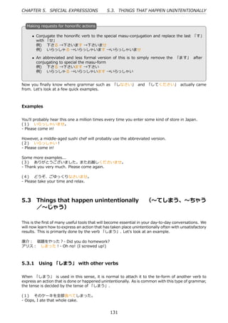 CHAPTER 5. SPECIAL EXPRESSIONS                 5.3. THINGS THAT HAPPEN UNINTENTIONALLY


  M
  . aking requests for honoriﬁc actions

      • Conjugate the honoriﬁc verb to the special masu-conjugation and replace the last 「す」
        with 「せ」
        例)  下さる →下さいます →下さいませ
        例)  いらっしゃる →いらっしゃいます →いらっしゃいませ
  .                                             .
      • An abbreviated and less formal version of this is to simply remove the 「ます」 after
        conjugating to special the masu-form
        例)  下さる →下さいます →下さい
        例)  いらっしゃる →いらっしゃいます →いらっしゃい


Now you ﬁnally know where grammar such as 「しなさい」 and 「してください」 actually came
from. Let's look at a few quick examples.



Examples


You'll probably hear this one a million times every time you enter some kind of store in Japan.
(１)  いらっしゃいませ。
- Please come in!

However, a middle-aged sushi chef will probably use the abbreviated version.
(２)  いらっしゃい！
- Please come in!

Some more examples...
(３)  ありがとうございました。またお越しくださいませ。
- Thank you very much. Please come again.

(４)  どうぞ、ごゆっくりなさいませ。
- Please take your time and relax.




5.3     Things that happen unintentionally  （〜てしまう、〜ちゃう
        ／〜じゃう）

This is the ﬁrst of many useful tools that will become essential in your day-to-day conversations. We
will now learn how to express an action that has taken place unintentionally often with unsatisfactory
results. This is primarily done by the verb 「しまう」. Let's look at an example.

康介： 宿題をやった？- Did you do homework?
アリス： しまった！- Oh no! (I screwed up!)



5.3.1 Using 「しまう」 with other verbs

When 「しまう」 is used in this sense, it is normal to attach it to the te-form of another verb to
express an action that is done or happened unintentionally. As is common with this type of grammar,
the tense is decided by the tense of 「しまう」.

(１)  そのケーキを全部⾷べてしまった。
- Oops, I ate that whole cake.


                                                131
 