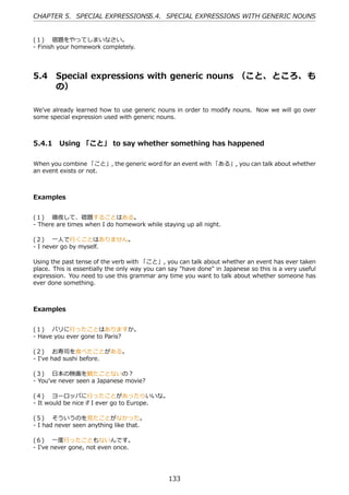 CHAPTER 5. SPECIAL EXPRESSIONS5.4. SPECIAL EXPRESSIONS WITH GENERIC NOUNS


(１)  宿題をやってしまいなさい。
- Finish your homework completely.




5.4     Special expressions with generic nouns （こと、 ところ、 も
        の）

We've already learned how to use generic nouns in order to modify nouns. Now we will go over
some special expression used with generic nouns.



5.4.1 Using 「こと」 to say whether something has happened

When you combine 「こと」, the generic word for an event with 「ある」, you can talk about whether
an event exists or not.



Examples


(１)  徹夜して、宿題することはある。
- There are times when I do homework while staying up all night.

(２)  ⼀⼈で⾏くことはありません。
- I never go by myself.

Using the past tense of the verb with 「こと」, you can talk about whether an event has ever taken
place. This is essentially the only way you can say "have done" in Japanese so this is a very useful
expression. You need to use this grammar any time you want to talk about whether someone has
ever done something.



Examples


(１)  パリに⾏ったことはありますか。
- Have you ever gone to Paris?

(２)  お寿司を⾷べたことがある。
- I've had sushi before.

(３)  ⽇本の映画を観たことないの？
- You've never seen a Japanese movie?

(４)  ヨーロッパに⾏ったことがあったらいいな。
- It would be nice if I ever go to Europe.

(５)  そういうのを⾒たことがなかった。
- I had never seen anything like that.

(６)  ⼀度⾏ったこともないんです。
- I've never gone, not even once.




                                               133
 