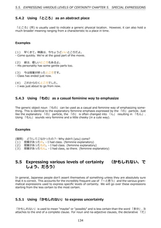 5.5. EXPRESSING VARIOUS LEVELS OF CERTAINTY CHAPTER 5. SPECIAL EXPRESSIONS


5.4.2 Using 「ところ」 as an abstract place

「ところ」 (所) is usually used to indicate a generic physical location. However, it can also hold a
much broader meaning ranging from a characteristic to a place in time.



Examples


(１)  早くきて。映画は、今ちょうどいいところだよ。
- Come quickly. We're at the good part of the movie.

(２)  彼は、優しいところもあるよ。
- His personality has some gentle parts too.

(３)  今は授業が終ったところです。
- Class has ended just now.

(４)  これから⾏くところでした。
- I was just about to go from now.



5.4.3 Using 「もの」 as a casual feminine way to emphasize

The generic object noun 「もの」 can be used as a casual and feminine way of emphasizing some-
thing. This is identical to the explanatory feminine emphasis expressed by the 「の」 particle. Just
like the explanatory 「の」 particle, the 「の」 is often changed into 「ん」 resulting in 「もん」.
Using 「もん」 sounds very feminine and a little cheeky (in a cute way).



Examples


(質問)  どうしてこなかったの？- Why didn't (you) come?
(１)  授業があったの。- I had class. (feminine explanatory)
(２)  授業があったもの。- I had class. (feminine explanatory)
(３)  授業があったもん。- I had class, so there. (feminine explanatory)




5.5     Expressing various levels of certainty  （かもしれない、 で
        しょう、だろう）

In general, Japanese people don't assert themselves of something unless they are absolutely sure
that it is correct. This accounts for the incredibly frequent use of 「〜と思う」 and the various gram-
matical expressions used to express speciﬁc levels of certainty. We will go over these expressions
starting from the less certain to the most certain.



5.5.1 Using 「かもしれない」 to express uncertainty

「かもしれない」 is used to mean "maybe" or "possibly" and is less certain than the word 「多分」. It
attaches to the end of a complete clause. For noun and na-adjective clauses, the declarative 「だ」


                                               134
 
