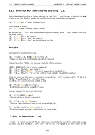 5.6. EXPRESSING AMOUNTS                                     CHAPTER 5. SPECIAL EXPRESSIONS


5.6.3 Indication that there's nothing else using 「しか」

I carefully phrased the title of this section to show that 「しか」 must be used to indicate the lack
of everything else. In other words, the rest of the sentence must always be negative.

(１)  これしかない。- There's nothing but this.

The following is wrong.
(誤)  これしかある。- (Wrong, wrong, wrong)

As you can see, 「しか」 has an embedded negative meaning while 「だけ」 doesn't have any
particular nuance.
(１)  これだけ⾒る。- See just this.
(２)  これだけ⾒ない。- Don't see just this.
(３)  これしか⾒ない。- Don't see anything else but this.



Examples


Let's see some example sentences.

(１)  今⽇は忙しくて、朝ご飯しか⾷べられなかった。
- Today was busy and couldn't eat anything but breakfast.

Notice that unlike 「だけ」, it is necessary to ﬁnish oﬀ the sentence.

(質問)  全部買うの？- You're buying everything?
(１)  ううん、これだけ。- Nah, just this.
(２)  ううん、これしか買わない - Nah, won't buy anything else but this.
(誤)  ううん、これしか。- (Wrong, the sentence must explicitly indicate the negative.)

While the major particles always come last, it turns out that 「しか」 must come after 「から」 and
「まで」. A google search of 「からしか」 beats
「しかから」 by an overwhelming 60,000 to 600.

(１)  アリスからしか何ももらってない。
- I didn't receive anything except from Alice.

You can also use this grammar with verbs.

(１)  これから頑張るしかない！
- There's nothing to do but try our best!

(２)  こうなったら、逃げるしかない。
- There no choice but to run away once it turns out like this.

(３)  もう腐っているから、捨てるしかないよ。
- It's rotten already so there's nothing to do but throw it out.



「っきゃ」, an alternative to 「しか」


「っきゃ」 is another version of 「しか」 that means essentially the same thing and works exactly
the same way. Just substitute 「しか」 with 「っきゃ」 and you're good to go. This version is a bit



                                                 138
 