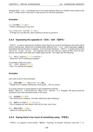 CHAPTER 5. SPECIAL EXPRESSIONS                                           5.6. EXPRESSING AMOUNTS


stronger than 「しか」 in emphasis but it's not used nearly as often so I wouldn't worry about it too
much. I brieﬂy cover it here just in case you do run into this expression.



Examples


(１) これは買うっきゃない！
- There's nothing but to buy this!

(２) こうなったら、もうやるっきゃない！
- If things turn out like this, there nothing to do but to just do it!



5.6.4 Expressing the opposite of 「だけ」 with 「ばかり」

「ばかり」 is used to express the condition where there's so much of something to the point where
there's nothing else. Notice this is fundamentally diﬀerent from 「しか」 which expresses a lack of
everything else but the item in question. In more casual situations, 「ばかり」 is usually pronounced
「ばっかり」 or just 「ばっか」 . For example, let's say you went to a party to ﬁnd, much to your
dismay, the whole room ﬁlled with middle-aged women. You might say the following.

(１)  何だよ！おばさんばっかりじゃないか？
- What the? Isn't it nothing but obasan?

Or perhaps a little more girly:
(２)  いやだ。おばさんばっかり。
- Eww. It's nothing but obasan.



Examples


Let's look at some more examples.

(１)  崇君は漫画ばっかり読んでてさ。かっこ悪い。
- Takashi-kun is reading nothing but comic books... He's so uncool.

It is quite common in casual speech to end midsentence like this.
Notice 「読んでて」 is the te-form of 「読んでいる」 with the 「い」 dropped. We assume that the
conclusion will come somewhere later in the story.

(２)  彼は⿇雀ばかりです。
- He's nothing but mahjong. (He does nothing but play mahjong.)

(３)  直美ちゃんと遊ぶばっかりでしょう！
- You're hanging out with Naomi-chan all the time, aren't you!

(４)  最近は仕事ばっかだよ。
- Lately, it's nothing but work.



5.6.5 Saying there's too much of something using 「すぎる」

「すぎる」 is a regular ru-verb written 「過ぎる」 meaning, "to exceed". However, much like 「〜て


                                                   139
 