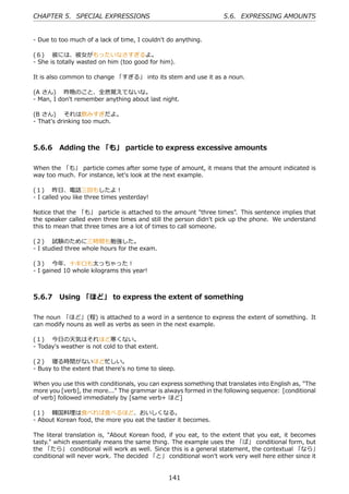 CHAPTER 5. SPECIAL EXPRESSIONS                                     5.6. EXPRESSING AMOUNTS


- Due to too much of a lack of time, I couldn't do anything.

(６)  彼には、彼⼥がもったいなさすぎるよ。
- She is totally wasted on him (too good for him).

It is also common to change 「すぎる」 into its stem and use it as a noun.

(A さん)  昨晩のこと、全然覚えてないな。
- Man, I don't remember anything about last night.

(B さん)  それは飲みすぎだよ。
- That's drinking too much.



5.6.6 Adding the 「も」 particle to express excessive amounts

When the 「も」 particle comes after some type of amount, it means that the amount indicated is
way too much. For instance, let's look at the next example.

(１)  昨⽇、電話三回もしたよ！
- I called you like three times yesterday!

Notice that the 「も」 particle is attached to the amount "three times". This sentence implies that
the speaker called even three times and still the person didn't pick up the phone. We understand
this to mean that three times are a lot of times to call someone.

(２)  試験のために三時間も勉強した。
- I studied three whole hours for the exam.

(３)  今年、⼗キロも太っちゃった！
- I gained 10 whole kilograms this year!



5.6.7 Using 「ほど」 to express the extent of something

The noun 「ほど」(程) is attached to a word in a sentence to express the extent of something. It
can modify nouns as well as verbs as seen in the next example.

(１)  今⽇の天気はそれほど寒くない。
- Today's weather is not cold to that extent.

(２)  寝る時間がないほど忙しい。
- Busy to the extent that there's no time to sleep.

When you use this with conditionals, you can express something that translates into English as, "The
more you [verb], the more..." The grammar is always formed in the following sequence: [conditional
of verb] followed immediately by [same verb+ ほど]

(１)  韓国料理は⾷べれば⾷べるほど、おいしくなる。
- About Korean food, the more you eat the tastier it becomes.

The literal translation is, "About Korean food, if you eat, to the extent that you eat, it becomes
tasty." which essentially means the same thing. The example uses the 「ば」 conditional form, but
the 「たら」 conditional will work as well. Since this is a general statement, the contextual 「なら」
conditional will never work. The decided 「と」 conditional won't work very well here either since it


                                                141
 