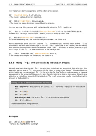 5.6. EXPRESSING AMOUNTS                                       CHAPTER 5. SPECIAL EXPRESSIONS


may not always be true depending on the extent of the action.

(１)  歩いたら歩くほど、迷ってしまった。
- The more I walked, the more I got lost.

(２)  勉強をすればするほど、頭がよくなるよ。
- The more you study, the more you will become smarter.

You can also use this grammar with i-adjectives by using the 「ば」 conditional.

(１)   iPod は、ハードディスクの容量が⼤きければ⼤きいほどもっとたくさんの曲が保存できます。
- About iPod, the larger the hard disk capacity, the more songs you can save.

(２)  航空券は安ければ安いほどいいとは限らない。
- It's not necessarily the case that the cheaper the ticket, the better it is.

For na-adjectives, since you can't use the 「ば」 conditional you have to resort to the 「なら」
conditional. Because it sounds strange to use the 「なら」 conditional in this fashion, you will hardly
ever see this grammar used with na-adjectives. Since 「ほど」 is treated as a noun, make sure you
don't forget to use 「な」 to attach the noun to the na-adjective.

(１)  ⽂章は、短ければ短いほど、簡単なら簡単なほどよいです。
- The shorter and simpler the sentences, the better it is.



5.6.8 Using 「〜さ」 with adjectives to indicate an amount

We will now learn how to add 「さ」 to adjectives to indicate an amount of that adjective. For
example, we can attach 「さ」 to the adjective for "high" in order to get "height". Instead of looking
at the height, we can even attach 「さ」 to the adjective for "low" to focus on the amount of lowness
as opposed to the amount of highness. In fact, there is nothing to stop us from using this with any
adjective to indicate an amount of that adjective. The result becomes a regular noun indicating the
amount of that adjective.

  A
  . dding 「〜さ」to adjectives to indicate an amount

       For i-adjectives: First remove the trailing 「い」 from the i-adjective and then attach
       「さ」
        例)  ⾼い →⾼さ

  .     例)  低い →低さ                                  .
        For na-adjectives: Just attach 「さ」 to the end of the na-adjective
        例)  穏やか→穏やかさ

  The result becomes a regular noun.




Examples


(１)  このビルの⾼さは何ですか？
- What is the height of this building?



                                                  142
 