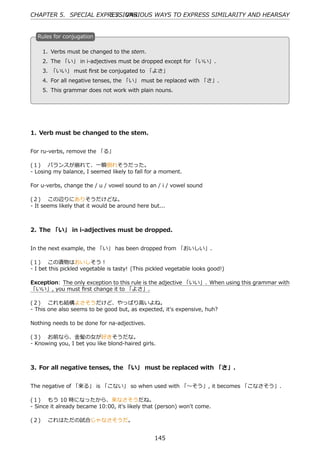 CHAPTER 5. SPECIAL EXPRESSIONS
                       5.7. VARIOUS WAYS TO EXPRESS SIMILARITY AND HEARSAY


  R
  . ules for conjugation

    1. Verbs must be changed to the stem.
    2. The 「い」 in i-adjectives must be dropped except for 「いい」.
  . 3. 「いい」 must ﬁrst be conjugated to 「よさ」  .

    4. For all negative tenses, the 「い」 must be replaced with 「さ」.
    5. This grammar does not work with plain nouns.




1. Verb must be changed to the stem.


For ru-verbs, remove the 「る」

(１)  バランスが崩れて、⼀瞬倒れそうだった。
- Losing my balance, I seemed likely to fall for a moment.

For u-verbs, change the / u / vowel sound to an / i / vowel sound

(２)  この辺りにありそうだけどな。
- It seems likely that it would be around here but...



2. The 「い」 in i-adjectives must be dropped.


In the next example, the 「い」 has been dropped from 「おいしい」.

(１)  この漬物はおいしそう！
- I bet this pickled vegetable is tasty! (This pickled vegetable looks good!)

Exception: The only exception to this rule is the adjective 「いい」. When using this grammar with
「いい」, you must ﬁrst change it to 「よさ」.

(２)  これも結構よさそうだけど、やっぱり⾼いよね。
- This one also seems to be good but, as expected, it's expensive, huh?

Nothing needs to be done for na-adjectives.

(３)  お前なら、⾦髪の⼥が好きそうだな。
- Knowing you, I bet you like blond-haired girls.



3. For all negative tenses, the 「い」 must be replaced with 「さ」.


The negative of 「来る」 is 「こない」 so when used with 「〜そう」, it becomes 「こなさそう」.

(１)  もう 10 時になったから、来なさそうだね。
- Since it already became 10:00, it's likely that (person) won't come.

(２)  これはただの試合じゃなさそうだ。


                                                 145
 