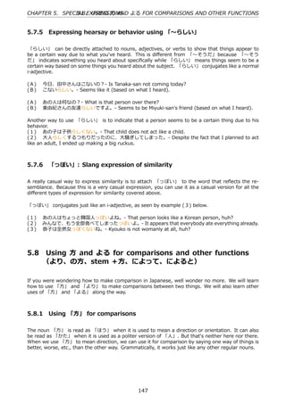 CHAPTER 5. SPECIAL EXPRESSIONS よる FOR COMPARISONS AND OTHER FUNCTIONS
                5.8. USING ⽅ AND


5.7.5 Expressing hearsay or behavior using 「〜らしい」

 「らしい」 can be directly attached to nouns, adjectives, or verbs to show that things appear to
be a certain way due to what you've heard. This is diﬀerent from 「〜そうだ」 because 「〜そう
だ」 indicates something you heard about speciﬁcally while 「らしい」 means things seem to be a
certain way based on some things you heard about the subject. 「らしい」 conjugates like a normal
i-adjective.

(Ａ)  今⽇、⽥中さんはこないの？- Is Tanaka-san not coming today?
(Ｂ)  こないらしい。- Seems like it (based on what I heard).

(Ａ)  あの⼈は何なの？- What is that person over there?
(Ｂ)  美由紀さんの友達らしいですよ。- Seems to be Miyuki-san's friend (based on what I heard).

Another way to use 「らしい」 is to indicate that a person seems to be a certain thing due to his
behavior.
(１)  あの⼦は⼦供らしくない。- That child does not act like a child.
(２)  ⼤⼈らしくするつもりだったのに、⼤騒ぎしてしまった。- Despite the fact that I planned to act
like an adult, I ended up making a big ruckus.



5.7.6 「っぽい」: Slang expression of similarity

A really casual way to express similarity is to attach 「っぽい」 to the word that reﬂects the re-
semblance. Because this is a very casual expression, you can use it as a casual version for all the
diﬀerent types of expression for similarity covered above.

「っぽい」 conjugates just like an i-adjective, as seen by example (３) below.

(１)  あの⼈はちょっと韓国⼈っぽいよね。- That person looks like a Korean person, huh?
(２)  みんなで、もう全部⾷べてしまったっぽいよ。- It appears that everybody ate everything already.
(３)  恭⼦は全然⼥っぽくないね。- Kyouko is not womanly at all, huh?




5.8   Using ⽅ and よる for comparisons and other functions  
      （より、の⽅、stem ＋⽅、によって、によると）

If you were wondering how to make comparison in Japanese, well wonder no more. We will learn
how to use 「⽅」 and 「より」 to make comparisons between two things. We will also learn other
uses of 「⽅」 and 「よる」 along the way.



5.8.1 Using 「⽅」 for comparisons

The noun 「⽅」 is read as 「ほう」 when it is used to mean a direction or orientation. It can also
be read as 「かた」 when it is used as a politer version of 「⼈」. But that's neither here nor there.
When we use 「⽅」 to mean direction, we can use it for comparison by saying one way of things is
better, worse, etc., than the other way. Grammatically, it works just like any other regular nouns.




                                               147
 
