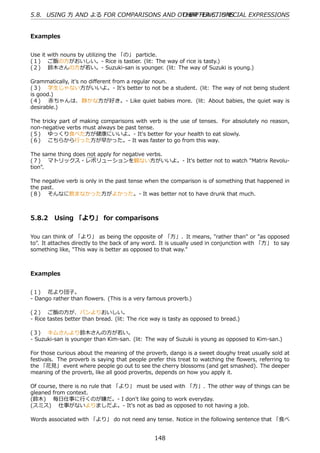 5.8. USING ⽅ AND よる FOR COMPARISONS AND OTHER FUNCTIONS
                                         CHAPTER 5. SPECIAL EXPRESSIONS


Examples


Use it with nouns by utilizing the 「の」 particle.
(１)  ご飯の⽅がおいしい。- Rice is tastier. (lit: The way of rice is tasty.)
(２)  鈴⽊さんの⽅が若い。- Suzuki-san is younger. (lit: The way of Suzuki is young.)

Grammatically, it's no diﬀerent from a regular noun.
(３)  学⽣じゃない⽅がいいよ。- It's better to not be a student. (lit: The way of not being student
is good.)
(４)  ⾚ちゃんは、 静かな⽅が好き。- Like quiet babies more. (lit: About babies, the quiet way is
desirable.)

The tricky part of making comparisons with verb is the use of tenses. For absolutely no reason,
non-negative verbs must always be past tense.
(５)  ゆっくり⾷べた⽅が健康にいいよ。- It's better for your health to eat slowly.
(６)  こちらから⾏った⽅が早かった。- It was faster to go from this way.

The same thing does not apply for negative verbs.
(７)  マトリックス・レボリューションを観ない⽅がいいよ。- It's better not to watch "Matrix Revolu-
tion".

The negative verb is only in the past tense when the comparison is of something that happened in
the past.
(８)  そんなに飲まなかった⽅がよかった。- It was better not to have drunk that much.



5.8.2 Using 「より」 for comparisons

You can think of 「より」 as being the opposite of 「⽅」. It means, "rather than" or "as opposed
to". It attaches directly to the back of any word. It is usually used in conjunction with 「⽅」 to say
something like, "This way is better as opposed to that way."



Examples


(１)  花より団⼦。
- Dango rather than ﬂowers. (This is a very famous proverb.)

(２)  ご飯の⽅が、パンよりおいしい。
- Rice tastes better than bread. (lit: The rice way is tasty as opposed to bread.)

(３)  キムさんより鈴⽊さんの⽅が若い。
- Suzuki-san is younger than Kim-san. (lit: The way of Suzuki is young as opposed to Kim-san.)

For those curious about the meaning of the proverb, dango is a sweet doughy treat usually sold at
festivals. The proverb is saying that people prefer this treat to watching the ﬂowers, referring to
the 「花⾒」 event where people go out to see the cherry blossoms (and get smashed). The deeper
meaning of the proverb, like all good proverbs, depends on how you apply it.

Of course, there is no rule that 「より」 must be used with 「⽅」. The other way of things can be
gleaned from context.
(鈴⽊)  毎⽇仕事に⾏くのが嫌だ。- I don't like going to work everyday.
(スミス)  仕事がないよりましだよ。- It's not as bad as opposed to not having a job.

Words associated with 「より」 do not need any tense. Notice in the following sentence that 「⾷べ


                                                148
 
