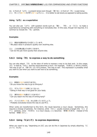 CHAPTER 5. SPECIAL EXPRESSIONS よる FOR COMPARISONS AND OTHER FUNCTIONS
                5.8. USING ⽅ AND


る」 in front of 「より」 is present tense even though 「⾷べる」 in front of 「⽅」 is past tense.
(１)  ゆっくり⾷べた⽅が早く⾷べるよりいい。- It is better to eat slowly as opposed to eating quickly.



Using 「より」 as a superlative


You can also use 「より」 with question words such as 「誰」 、 「何」 、 or 「どこ」 to make a
superlative by comparing with everything or everybody else. In this case, though not required, it is
common to include the 「も」 particle.



Examples


(１)  商品の品質を何より⼤切にしています。
- We place value in product's quality over anything else.

(２)  この仕事は誰よりも早くできます。
- Can do this job more quickly than anyone else.



5.8.3 Using 「⽅」 to express a way to do something

You can also attach 「⽅」 to the stem of verbs to express a way to do that verb. In this usage,
「⽅」 is read as 「かた」 and the result becomes a noun. For example, 「⾏き⽅」(いきかた) means,
"the way to go" or 「⾷べ⽅」(たべかた)means, "the way to eat". This expression is probably what
you want to use when you want to ask how to do something.



Examples


(１)  新宿の⾏き⽅は分かりますか。
- Do you know the way to go to Shinjuku?

(２)  そういう⾷べ⽅は体によくないよ。
- Eating in that way is not good for your body.

(３)  漢字の書き⽅を教えてくれますか？
- Can you teach me the way of writing kanji?

(４)  パソコンの使い⽅は、みんな知っているでしょう。
- Probably everybody knows the way to use PC's.

When verbs are transformed to this form, the result becomes a noun clause. Sometimes, this
requires a change of particles. For instance, while 「⾏く」 usually involves a target (the 「に」 or
「へ」 particle), since 「⾏き⽅」 is a noun clause, (１) becomes 「新宿の⾏き⽅」 instead of the
familiar 「新宿に⾏く」.



5.8.4 Using 「によって」 to express dependency

When you want to say, "depending on [X]", you can do this in Japanese by simply attaching 「に
よって」 to [X].


                                                  149
 