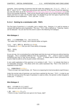 CHAPTER 5. SPECIAL EXPRESSIONS                       5.11. HYPOTHESIZING AND CONCLUDING


examples. Some examples of grammar that fall under this category are 「にとって、に対して、に
関して、and について」. When you come across such grammar in the course of learning Japanese,
you can look them up at the WWWJDIC (http://www.csse.monash.edu.au/~jwb/wwwjdic.html) and
look at the example sentences. That's all you should need to give you an idea of what each phrase
means and how it is used. On the other hand, I've decided to go over two types of grammar that
does deserve some explanation: 「わけ」(訳) and 「とする」.



5.11.2 Coming to a conclusion with 「わけ」

The ﬁrst type of grammar is, in actuality, just a regular noun. However, it is used to express a
concept that deserves some explanation. The noun 「わけ」(訳) is deﬁned as: "meaning; reason;
can be deduced". You can see how this word is used in the following mini-dialogue.



Mini-Dialogue 1


(直⼦)  いくら英語を勉強しても、うまくならないの。
- No matter how much I study, I don't become better at English.

(ジム)  つまり、語学には、能⼒がないという訳か。
- So basically, it means that you don't have ability at language.

(直⼦)  失礼ね。
- How rude.

As you can see, Jim is concluding from what Naoko said that she must not have any skills at learning
languages. This is completely diﬀerent from the explanatory 「の」 , which is used to explain
something that may or may not be obvious. 「わけ」 is instead used to draw conclusions that
anyone might be able to arrive at given certain information.

A very useful application of this grammar is to combine it with 「ない」 to indicate that there is
no reasonable conclusion. This allows some very useful expression like, "How in the world am I
supposed to know that?"

(１)  中国語が読めるわけがない。
- There's no way I can read Chinese. (lit: There is no reasoning for [me] to be able to read Chinese.)

Under the normal rules of grammar, we must have a particle for the noun 「わけ」 in order to use
it with the verb but since this type of expression is used so often, the particle is often dropped to
create just 「〜わけない」.



Mini-Dialogue 2


(直⼦)  広⼦の家に⾏ったことある？
- Have you ever gone to Hiroko's house?

(⼀郎)  あるわけないでしょう。
- There's no way I would have ever gone to her house, right?




                                                155
 