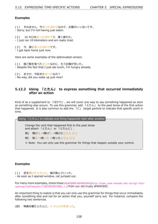 5.12. EXPRESSING TIME-SPECIFIC ACTIONS                      CHAPTER 5. SPECIAL EXPRESSIONS


Examples


(１)  すみません、今⾷べたばかりなので、お腹がいっぱいです。
- Sorry, but I'm full having just eaten.

(２)   10 キロを⾛ったばかりで、凄く疲れた。
- I just ran 10 kilometers and am really tired.

(３)  今、家に帰ったばかりです。
- I got back home just now.

Here are some examples of the abbreviated version.

(１)  昼ご飯を⾷べたばっかなのに、もうお腹が空いた。
- Despite the fact that I just ate lunch, I'm hungry already.

(２)  まさか、今起きたばっかなの？
- No way, did you wake up just now?



5.12.2 Using 「とたん」 to express something that occurred immediately
       after an action

Kind of as a supplement to 「ばかり」, we will cover one way to say something happened as soon
as something else occurs. To use this grammar, add 「とたん」 to the past tense of the ﬁrst action
that happened. It is also common to add the 「に」 target particle to indicate that speciﬁc point in
time.

  U
  . sing 「とたん」to indicate one thing happened right after another

        Change the verb that happened ﬁrst to the past tense
        and attach 「とたん」 or 「とたんに」.

  .     例)  開ける →開けた →開けたとたん (に) .
        例)  取る →取った →取ったとたん (に)
        ※ Note: You can only use this grammar for things that happen outside your control.




Examples


(１)  窓を開けたとたんに、猫が跳んでいった。
- As soon as I opened window, cat jumped out.

For many more examples, check these examples sentences (http://www.csse.monash.edu.au/cgi-bin/
cgiwrap/jwb/wwwjdic?1Q%C5%D3%C3%BC_1_) from our old trusty WWWJDIC.

An important thing to realize is that you can only use this grammar for things that occur immediately
after something else and not for an action that you, yourself carry out. For instance, compare the
following two sentences.

(誤)  映画を観たとたんに、トイレに⾏きました。


                                                  158
 