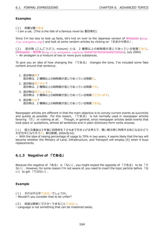 6.1. FORMAL EXPRESSIONS                                        CHAPTER 6. ADVANCED TOPICS


Examples


(１)  吾輩は猫である
- I am a cat. (This is the title of a famous novel by 夏⽬漱⽯)

Since I'm too lazy to look up facts, let's trot on over to the Japanese version of Wikipedia (http:
//ja.wikipedia.org/) and look at some random articles by clicking on 「おまかせ表⽰」.

(２)  混合物 (こんごうぶつ, mixture) とは、 2 種類以上の純物質が混じりあっている物質である。
(Wikipedia - 混合物 (http://ja.wikipedia.org/wiki/%E6%B7%B7%E5%90%88%E7%89%A9), July 2004)
－ An amalgam is a mixture of two or more pure substances.

To give you an idea of how changing the 「である」 changes the tone, I've included some fake
content around that sentence.


  1. 混合物は何？
     混合物は、2 種類以上の純物質が混じりあっている物質だ。
  2. 混合物は何ですか？
     混合物は、2 種類以上の純物質が混じりあっている物質です。
  3. 混合物は何でしょうか。
     混合物は、2 種類以上の純物質が混じりあっている物質でございます。
  4. 混合物とは？
     混合物は、2 種類以上の純物質が混じりあっている物質である。


Newspaper articles are diﬀerent in that the main objective is to convey current events as succinctly
and quickly as possible. For this reason, 「である」 is not normally used in newspaper articles
favoring 「だ」 or nothing at all.   Though, in general, since newspaper articles detail events that
took place or quotations, almost all sentences end in plain dictionary-form verbs anyway.

(１)  国⼟交通省は２年後に利⽤率を７０％まで引き上げる考えで、買い替え時に利⽤する気になるかどう
かがカギになりそうだ。朝⽇新聞, 2004/8/16)
－ With the idea of raising percentage of usage to 70% in two years, it seems likely that the key will
become whether the Ministry of Land, Infrastructure, and Transport will employ [it] when it buys
replacements.



6.1.3 Negative of 「である」

Because the negative of 「ある」 is 「ない」, you might expect the opposite of 「である」 to be 「で
ない」. However, for some reason I'm not aware of, you need to insert the topic particle before 「な
い」 to get 「ではない」.



Example


(１)  それは不公平ではないでしょうか。
- Wouldn't you consider that to be unfair?

(２)  ⾔語は簡単にマスターできることではない。
- Language is not something that can be mastered easily.




                                                164
 