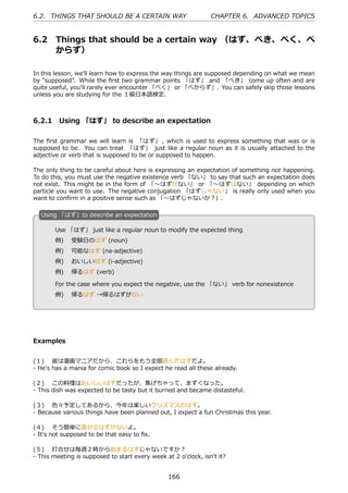 6.2. THINGS THAT SHOULD BE A CERTAIN WAY                        CHAPTER 6. ADVANCED TOPICS


6.2     Things that should be a certain way （はず、べき、べく、べ
        からず）

In this lesson, we'll learn how to express the way things are supposed depending on what we mean
by "supposed". While the ﬁrst two grammar points 「はず」 and 「べき」 come up often and are
quite useful, you'll rarely ever encounter 「べく」 or 「べからず」. You can safely skip those lessons
unless you are studying for the １級⽇本語検定.



6.2.1 Using 「はず」 to describe an expectation

The ﬁrst grammar we will learn is 「はず」 , which is used to express something that was or is
supposed to be. You can treat 「はず」 just like a regular noun as it is usually attached to the
adjective or verb that is supposed to be or supposed to happen.

The only thing to be careful about here is expressing an expectation of something not happening.
To do this, you must use the negative existence verb 「ない」 to say that such an expectation does
not exist. This might be in the form of 「〜はずがない」 or 「〜はずはない」 depending on which
particle you want to use. The negative conjugation 「はずじゃない」 is really only used when you
want to conﬁrm in a positive sense such as 「〜はずじゃないか？」.

  U
  . sing 「はず」to describe an expectation

        Use 「はず」 just like a regular noun to modify the expected thing
        例)  受験⽇のはず (noun)
        例)  可能なはず (na-adjective)
  .     例)  おいしいはず (i-adjective)                   .
        例)  帰るはず (verb)

        For the case where you expect the negative, use the 「ない」 verb for nonexistence
        例)  帰るはず →帰るはずがない




Examples


(１)  彼は漫画マニアだから、これらをもう全部読んだはずだよ。
- He's has a mania for comic book so I expect he read all these already.

(２)  この料理はおいしいはずだったが、焦げちゃって、まずくなった。
- This dish was expected to be tasty but it burned and became distasteful.

(３)  ⾊々予定してあるから、今年は楽しいクリスマスのはず。
- Because various things have been planned out, I expect a fun Christmas this year.

(４)  そう簡単に直せるはずがないよ。
- It's not supposed to be that easy to ﬁx.

(５)  打合せは毎週２時から始まるはずじゃないですか？
- This meeting is supposed to start every week at 2 o'clock, isn't it?


                                                 166
 