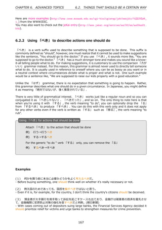 CHAPTER 6. ADVANCED TOPICS                     6.2. THINGS THAT SHOULD BE A CERTAIN WAY


Here are more examples (http://www.csse.monash.edu.au/cgi-bin/cgiwrap/jwb/wwwjdic?1Q%C8%A6_
1_) from the WWWJDIC.
You may also want to check out the jeKai entry (http://www.jekai.org/entries/aa/00/nn/aa00nn81.
htm).



6.2.2 Using 「べき」 to describe actions one should do

 「べき」 is a verb suﬃx used to describe something that is supposed to be done. This suﬃx is
commonly deﬁned as "should", however, one must realize that it cannot be used to make suggestions
like the sentence, "You should go to the doctor." If you use 「べき」, it sounds more like, "You are
supposed to go to the doctor." 「べき」 has a much stronger tone and makes you sound like a know-
it-all telling people what to do. For making suggestions, it is customary to use the comparison 「⽅が
いい」 grammar instead. For this reason, this grammar is almost never used to directly tell someone
what to do. It is usually used in reference to oneself where you can be as bossy as you want or in
a neutral context where circumstances dictate what is proper and what is not. One such example
would be a sentence like, "We are supposed to raise our kids properly with a good education."

Unlike the 「はず」 grammar, there is no expectation that something is going to happen. Rather,
this grammar describes what one should do in a given circumstance. In Japanese, you might deﬁne
it as meaning 「絶対ではないが、強く推奨されている」.

There is very little of grammatical interest. 「べき」 works just like a regular noun and so you can
conjugated it as 「べきじゃない」、 「べきだった」, and so on. The only thing to note here is that
when you're using it with 「する」 , the verb meaning "to do", you can optionally drop the 「る」
from 「するべき」 to produce 「すべき」. You can do this with this verb only and it does not apply
for any other verbs even if the verb is written as 「する」 such as 「擦る」, the verb meaning "to
rub".

  U
  . sing 「べき」for actions that should be done

        Attach 「べき」 to the action that should be done
        例)  ⾏う→⾏うべき
  .     例)  する→するべき                                 .

        For the generic "to do " verb 「する」 only, you can remove the 「る」
        例)  するべき→すべき




Examples


(１)  何かを買う前に本当に必要かどうかをよく考えるべきだ。
- Before buying something, one should think well on whether it's really necessary or not.

(２)  例え国のためであっても、国⺠を騙すべきではないと思う。
- Even if it is, for example, for the country, I don't think the country's citizens should be deceived.

(３)  預⾦者が⼤⼿銀⾏を相⼿取って訴訟を起こすケースも出ており、⾦融庁は被害者の救済を優先させ
て、⾦融機関に犯罪防⽌対策の強化を促すべきだと判断。(朝⽇新聞)
- With cases coming out of depositors suing large banks, the Financial Services Agency decided it
should prioritize relief for victims and urge banks to strengthen measures for crime prevention.



                                                 167
 
