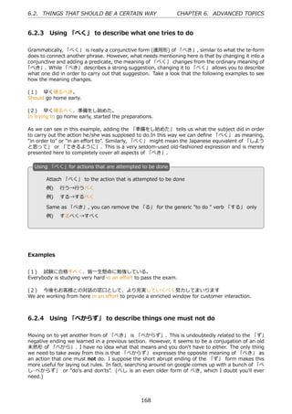 6.2. THINGS THAT SHOULD BE A CERTAIN WAY                      CHAPTER 6. ADVANCED TOPICS


6.2.3 Using 「べく」 to describe what one tries to do

Grammatically, 「べく」 is really a conjunctive form (連⽤形) of 「べき」, similar to what the te-form
does to connect another phrase. However, what needs mentioning here is that by changing it into a
conjunctive and adding a predicate, the meaning of 「べく」 changes from the ordinary meaning of
「べき」. While 「べき」 describes a strong suggestion, changing it to 「べく」 allows you to describe
what one did in order to carry out that suggestion. Take a look that the following examples to see
how the meaning changes.

(１)  早く帰るべき。
Should go home early.

(２)  早く帰るべく、準備をし始めた。
In trying to go home early, started the preparations.

As we can see in this example, adding the 「準備をし始めた」 tells us what the subject did in order
to carry out the action he/she was supposed to do.In this way we can deﬁne 「べく」 as meaning,
"in order to" or "in an eﬀort to". Similarly, 「べく」 might mean the Japanese equivalent of 「しよう
と思って」 or 「できるように」. This is a very seldom-used old-fashioned expression and is merely
presented here to completely cover all aspects of 「べき」.

   U
   . sing 「べく」for actions that are attempted to be done

        Attach 「べく」 to the action that is attempted to be done
        例)  ⾏う→⾏うべく
   .    例)  する→するべく                              .

        Same as 「べき」, you can remove the 「る」 for the generic "to do " verb 「する」 only
        例)  するべく→すべく




Examples


(１)  試験に合格すべく、皆⼀⽣懸命に勉強している。
Everybody is studying very hard in an eﬀort to pass the exam.

(２)  今後もお客様との対話の窓⼝として、より充実していくべく努⼒してまいります
We are working from here in an eﬀort to provide a enriched window for customer interaction.



6.2.4 Using 「べからず」 to describe things one must not do

Moving on to yet another from of 「べき」 is 「べからず」. This is undoubtedly related to the 「ず」
negative ending we learned in a previous section. However, it seems to be a conjugation of an old
未然形 of 「べから」. I have no idea what that means and you don't have to either. The only thing
we need to take away from this is that 「べからず」 expresses the opposite meaning of 「べき」 as
an action that one must not do. I suppose the short abrupt ending of the 「ず」 form makes this
more useful for laying out rules. In fact, searching around on google comes up with a bunch of 「べ
し･ベからず」 or "do's and don'ts". (べし is an even older form of べき, which I doubt you'll ever
need.)



                                               168
 