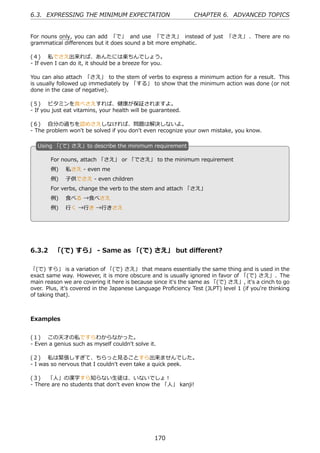 6.3. EXPRESSING THE MINIMUM EXPECTATION                        CHAPTER 6. ADVANCED TOPICS


For nouns only, you can add 「で」 and use 「でさえ」 instead of just 「さえ」 . There are no
grammatical diﬀerences but it does sound a bit more emphatic.

(４)  私でさえ出来れば、あんたには楽ちんでしょう。
- If even I can do it, it should be a breeze for you.

You can also attach 「さえ」 to the stem of verbs to express a minimum action for a result. This
is usually followed up immediately by 「する」 to show that the minimum action was done (or not
done in the case of negative).

(５)  ビタミンを⾷べさえすれば、健康が保証されますよ。
- If you just eat vitamins, your health will be guaranteed.

(６)  ⾃分の過ちを認めさえしなければ、問題は解決しないよ。
- The problem won't be solved if you don't even recognize your own mistake, you know.

  U
  . sing 「(で) さえ」to describe the minimum requirement

       For nouns, attach 「さえ」 or 「でさえ」 to the minimum requirement
       例)  私さえ - even me
       例)  ⼦供でさえ - even children
  .                                             .
       For verbs, change the verb to the stem and attach 「さえ」
       例)  ⾷べる →⾷べさえ
       例)  ⾏く →⾏き →⾏きさえ




6.3.2 「(で) すら」 - Same as 「(で) さえ」 but diﬀerent?

「(で) すら」 is a variation of 「(で) さえ」 that means essentially the same thing and is used in the
exact same way. However, it is more obscure and is usually ignored in favor of 「(で) さえ」. The
main reason we are covering it here is because since it's the same as 「(で) さえ」, it's a cinch to go
over. Plus, it's covered in the Japanese Language Proﬁciency Test (JLPT) level 1 (if you're thinking
of taking that).



Examples


(１)  この天才の私ですらわからなかった。
- Even a genius such as myself couldn't solve it.

(２)  私は緊張しすぎて、ちらっと⾒ることすら出来ませんでした。
- I was so nervous that I couldn't even take a quick peek.

(３)  「⼈」の漢字すら知らない⽣徒は、いないでしょ！
- There are no students that don't even know the 「⼈」 kanji!




                                                170
 