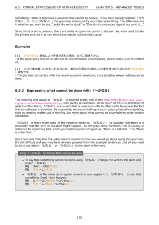 6.5. FORMAL EXPRESSIONS OF NON-FEASIBILITY                      CHAPTER 6. ADVANCED TOPICS


something; rather it describes a situation that cannot be helped. If you have already learned 「仕⽅
がない」 or 「しょうがない」, this grammar means pretty much the same thing. The diﬀerence lies
in whether you want to say, "Looks like we're stuck" vs "Due to circumstances beyond our control..."

Since this is a set expression, there are really no grammar points to discuss. You only need to take
the phrase and use it as you would any regular subordinate clause.



Examples


(１)  やむを得ない事由により⼿続が遅れた場合、必ずご連絡下さい。
- If the paperwork should be late due to uncontrollable circumstance, please make sure to contact
us.

(２)  この仕事は厳しいかもしれませんが、最近の不景気では新しい仕事が⾒つからないのでやむを得な
い状態です。
- This job may be bad but with the recent economic downturn, it's a situation where nothing can be
done.



6.5.3 Expressing what cannot be done with 「〜かねる」

The meaning and usage of 「かねる」 is covered pretty well in this jeKai entry (http://www.jekai.
org/entries/aa/00/np/aa00np03.htm) with plenty of examples. While much of this is a repetition of
what's written there, 「かねる」 is a ru-verb that is used as a suﬃx to other verbs to express the fact
that something is impossible. By impossible, we are not talking so much about physical impossibility,
such as creating matter out of nothing, but more about what cannot be accomplished given certain
conditions.

 「かねる」 is more often used in the negative tense as 「かねない」 to indicate that there is a
possibility that the verb in question might happen. As the jeKai entry mentions, this is usually in
reference to something bad, which you might express in English as, "there is a risk that..." or "there
is a fear that..."

One important thing that the jeKai doesn't mention is how you would go about using this grammar.
It's not diﬃcult and you may have already guessed from the example sentences that all you need
to do is just attach 「かねる」 or 「かねない」 to the stem of the verb.

  U
  . sing 「〜かねる」for things that cannot be done

      • To say that something cannot be done using 「かねる」, change the verb to the stem and
        attach 「かねる」
        例)  決める →決めかねる
        例)  する →しかねる
  .                                             .
      • 「かねる」 is the same as a regular ru-verb so you negate it to 「かねない」 to say that
        something (bad) might happen.
        例)  なる →なりかねる →なりかねない
        例)  する →しかねる →しかねない




                                                176
 